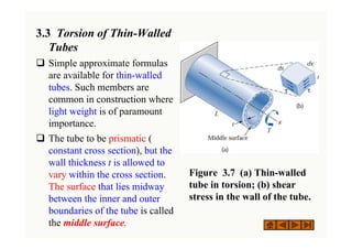 3.3 Torsion of Thin-Walled
Tubes
‰ Simple approximate formulas
are available for thin-walled
tubes. Such members are
common in construction where
light weight is of paramount
importance.
‰ The tube to be prismatic (
constant cross section), but the
wall thickness t is allowed to
vary within the cross section.
The surface that lies midway
between the inner and outer
boundaries of the tube is called
the middle surface.
Figure 3.7 (a) Thin-walled
tube in torsion; (b) shear
stress in the wall of the tube.
 