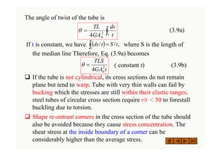 The angle of twist of the tube is
(3.9a)
If t is constant, we have where S is the length of
the median line Therefore, Eq. (3.9a) becomes
( constant t) (3.9b)
‰ If the tube is not cylindrical, its cross sections do not remain
plane but tend to warp. Tube with very thin walls can fail by
bucking which the stresses are still within their elastic ranges.
steel tubes of circular cross section require r/t ＜50 to forestall
buckling due to torsion.
‰ Shape re-entrant corners in the cross section of the tube should
also be avoided because they cause stress concentration. The
shear stress at the inside boundary of a corner can be
considerably higher than the average stress.
∫
=
s t
ds
GA
TL
2
0
4
θ
( )
∫ =
s
t
S
t
ds ,
/
/
t
GA
TLS
2
0
4
=
θ
 