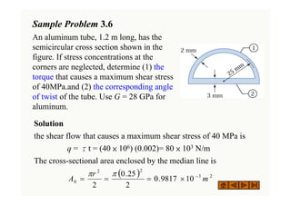 Sample Problem 3.6
An aluminum tube, 1.2 m long, has the
semicircular cross section shown in the
figure. If stress concentrations at the
corners are neglected, determine (1) the
torque that causes a maximum shear stress
of 40MPa.and (2) the corresponding angle
of twist of the tube. Use G = 28 GPa for
aluminum.
Solution
the shear flow that causes a maximum shear stress of 40 MPa is
q = τt = (40 × 106) (0.002)= 80 × 103 N/m
The cross-sectional area enclosed by the median line is
( ) 2
3
2
2
0 10
9817
.
0
2
25
.
0
2
m
r
A −
×
=
=
=
π
π
 