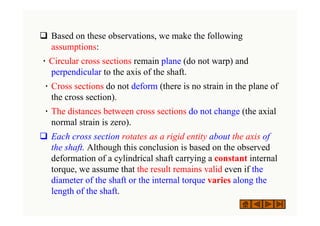 ‰ Based on these observations, we make the following
assumptions:
٠ Circular cross sections remain plane (do not warp) and
perpendicular to the axis of the shaft.
٠ Cross sections do not deform (there is no strain in the plane of
the cross section).
٠ The distances between cross sections do not change (the axial
normal strain is zero).
‰ Each cross section rotates as a rigid entity about the axis of
the shaft. Although this conclusion is based on the observed
deformation of a cylindrical shaft carrying a constant internal
torque, we assume that the result remains valid even if the
diameter of the shaft or the internal torque varies along the
length of the shaft.
 