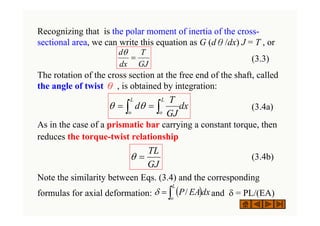 Recognizing that is the polar moment of inertia of the cross-
sectional area, we can write this equation as G (dθ/dx) J = T , or
(3.3)
The rotation of the cross section at the free end of the shaft, called
the angle of twist θ , is obtained by integration:
(3.4a)
As in the case of a prismatic bar carrying a constant torque, then
reduces the torque-twist relationship
(3.4b)
Note the similarity between Eqs. (3.4) and the corresponding
formulas for axial deformation: and δ = PL/(EA)
GJ
T
dx
d
=
θ
( )
∫
=
L
o
dx
EA
P/
δ
dx
GJ
T
d
L
o
L
o ∫
∫ =
= θ
θ
GJ
TL
=
θ
 