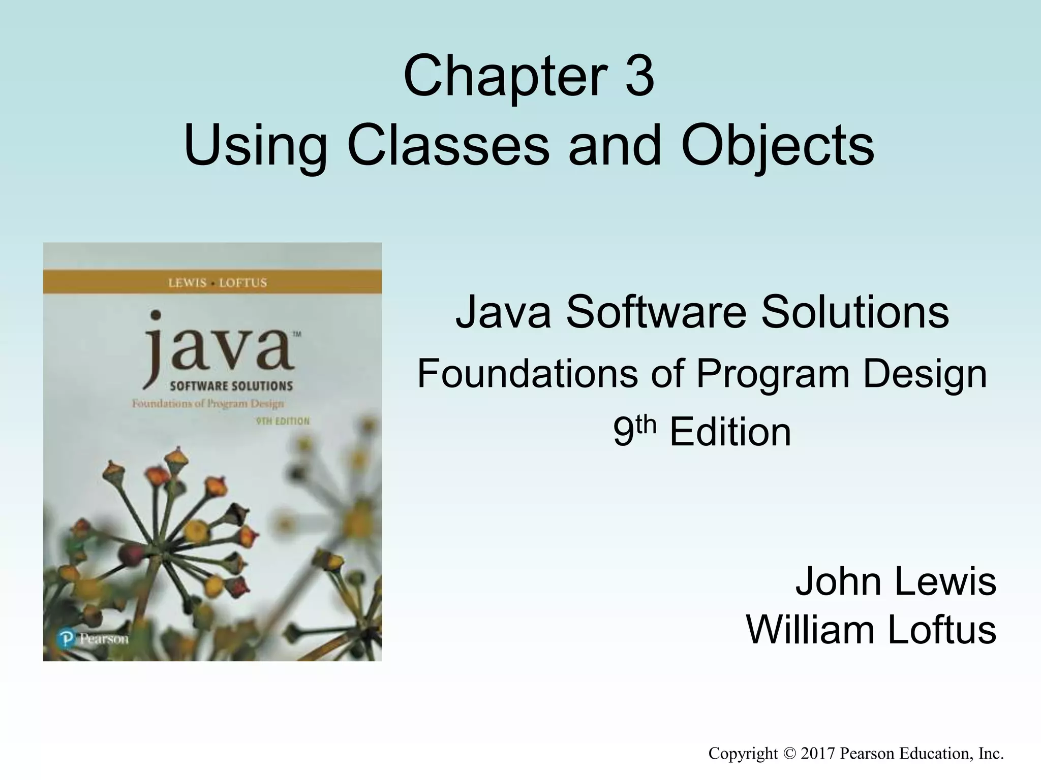 Copyright © 2017 Pearson Education, Inc.
Chapter 3
Using Classes and Objects
Java Software Solutions
Foundations of Program Design
9th Edition
John Lewis
William Loftus
 