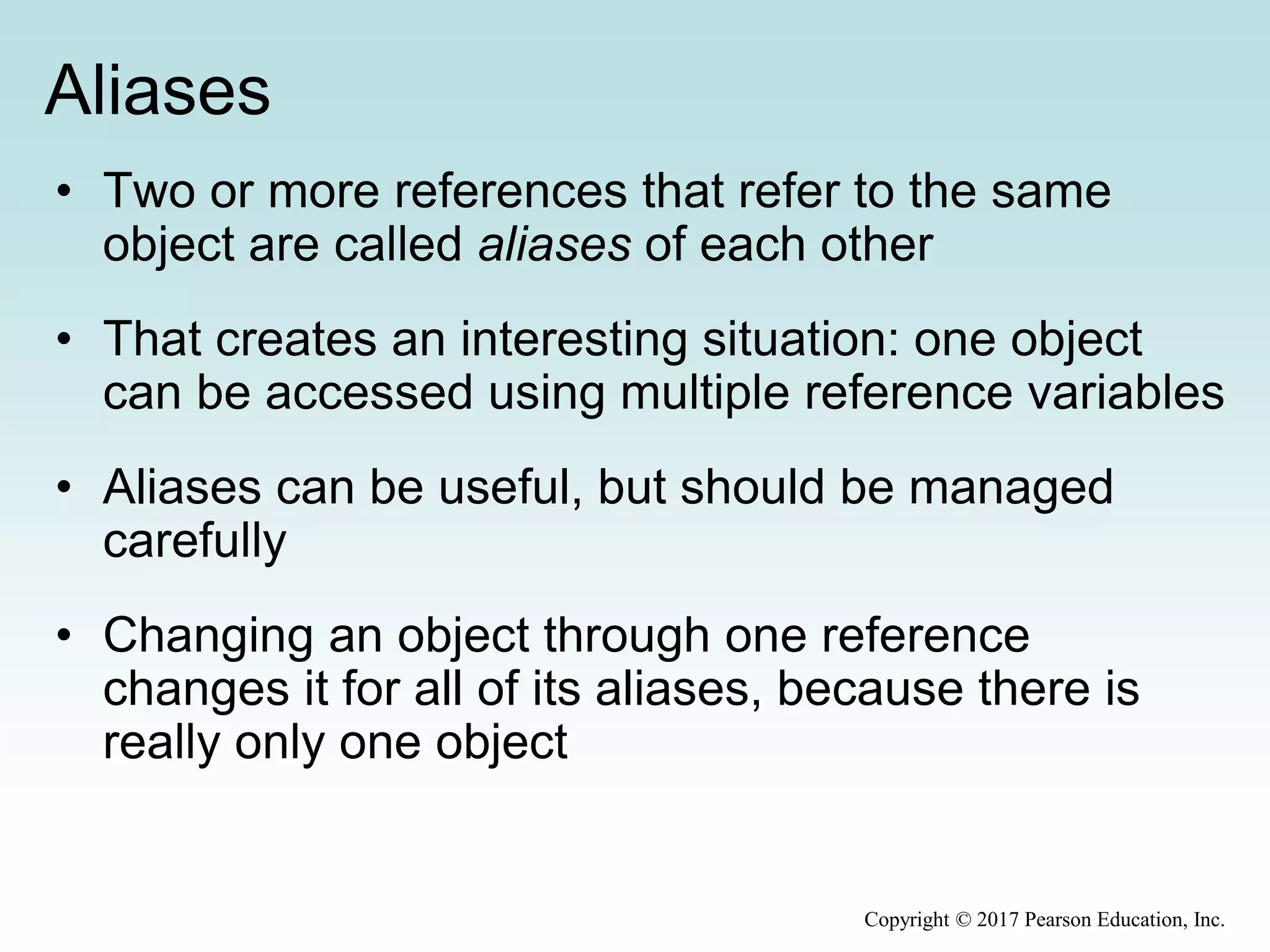 Aliases
• Two or more references that refer to the same
object are called aliases of each other
• That creates an interesting situation: one object
can be accessed using multiple reference variables
• Aliases can be useful, but should be managed
carefully
• Changing an object through one reference
changes it for all of its aliases, because there is
really only one object
Copyright © 2017 Pearson Education, Inc.
 