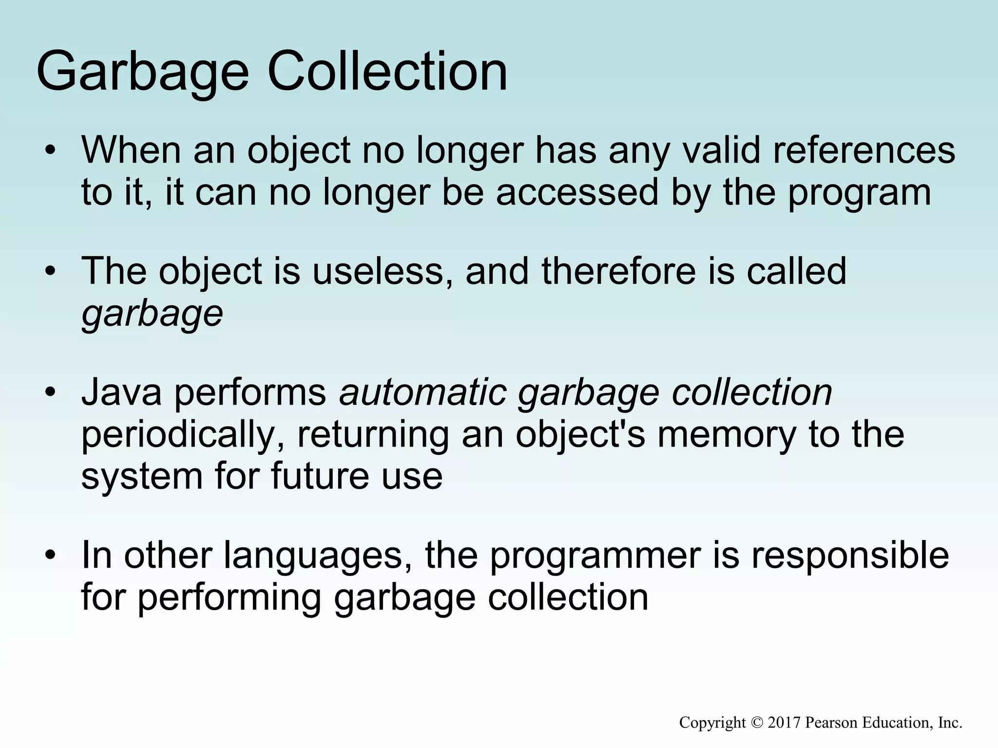 Garbage Collection
• When an object no longer has any valid references
to it, it can no longer be accessed by the program
• The object is useless, and therefore is called
garbage
• Java performs automatic garbage collection
periodically, returning an object's memory to the
system for future use
• In other languages, the programmer is responsible
for performing garbage collection
Copyright © 2017 Pearson Education, Inc.
 