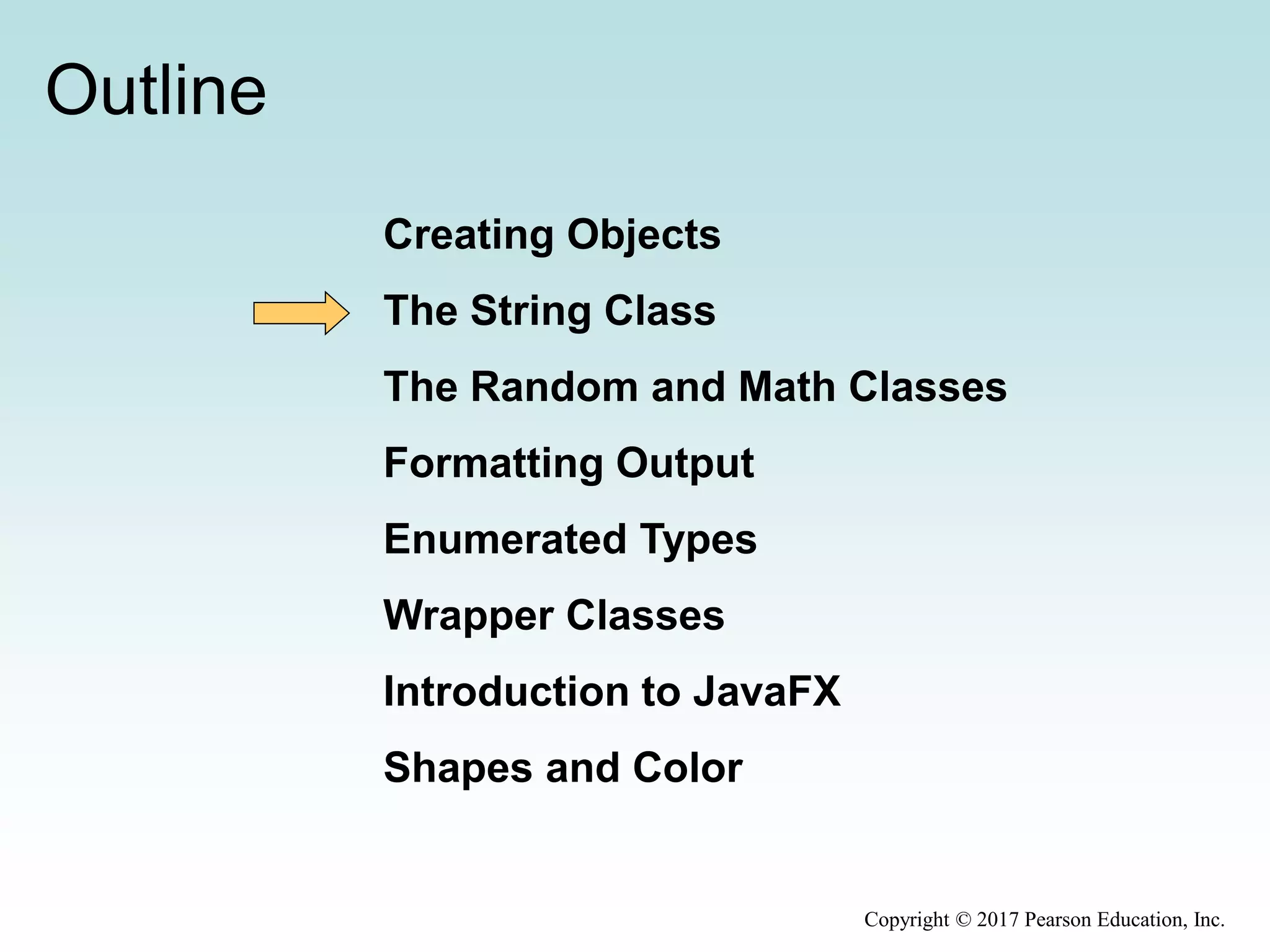 Outline
Creating Objects
The String Class
The Random and Math Classes
Formatting Output
Enumerated Types
Wrapper Classes
Introduction to JavaFX
Shapes and Color
Copyright © 2017 Pearson Education, Inc.
 