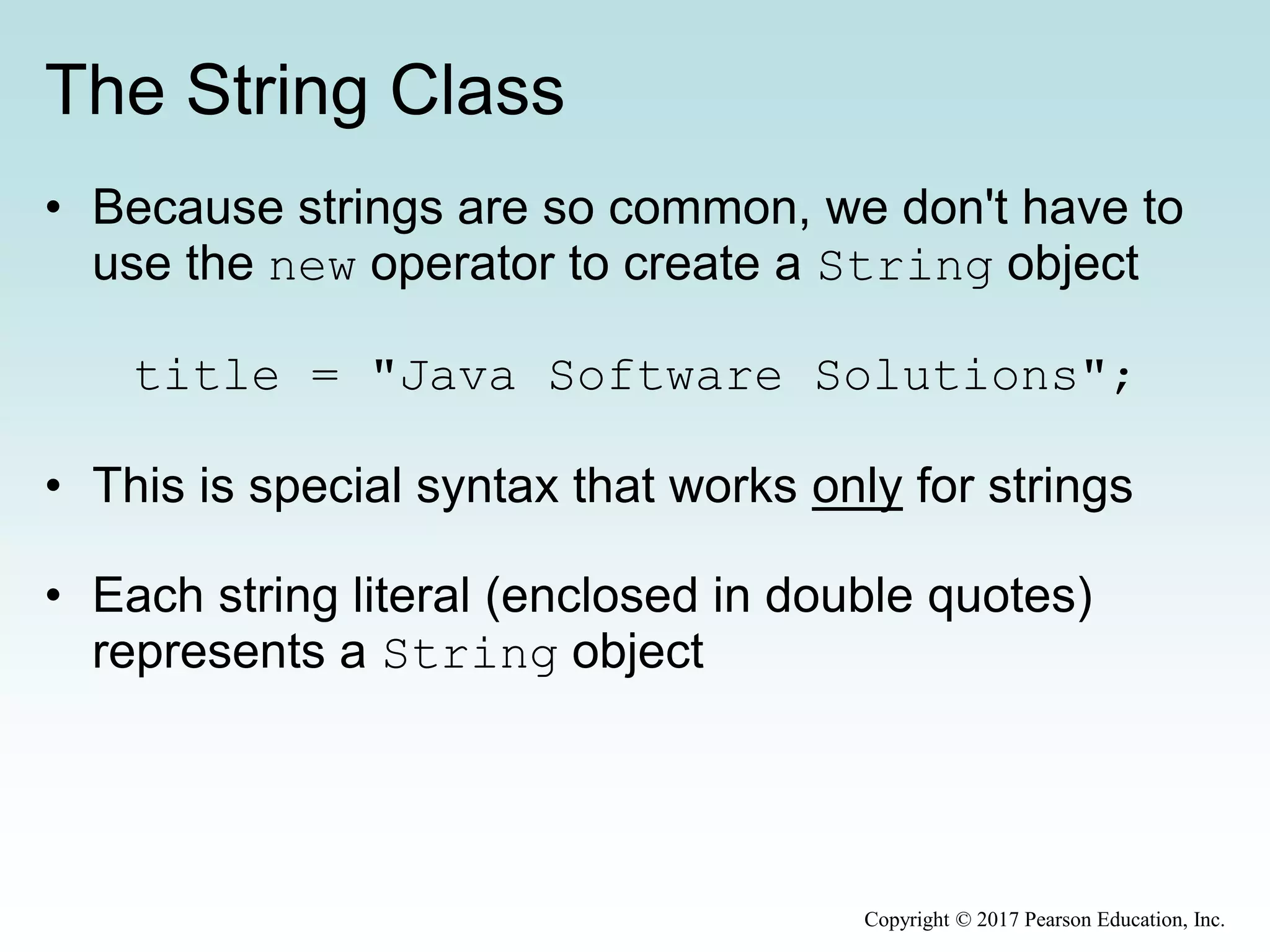 The String Class
• Because strings are so common, we don't have to
use the new operator to create a String object
title = "Java Software Solutions";
• This is special syntax that works only for strings
• Each string literal (enclosed in double quotes)
represents a String object
Copyright © 2017 Pearson Education, Inc.
 