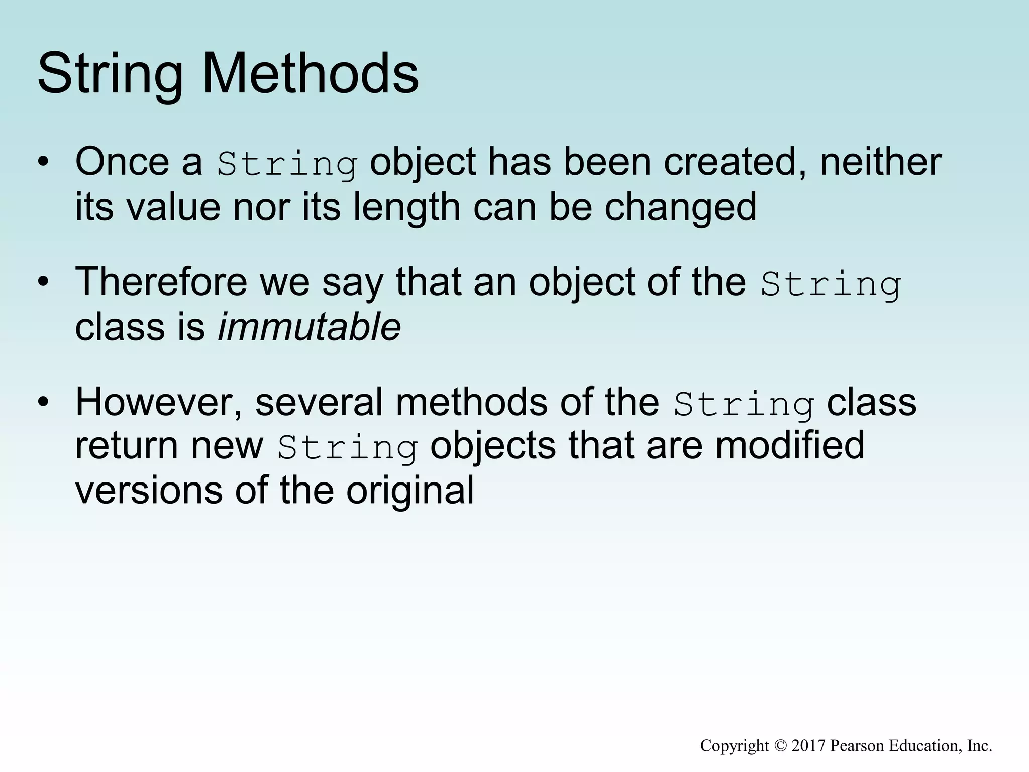 String Methods
• Once a String object has been created, neither
its value nor its length can be changed
• Therefore we say that an object of the String
class is immutable
• However, several methods of the String class
return new String objects that are modified
versions of the original
Copyright © 2017 Pearson Education, Inc.
 