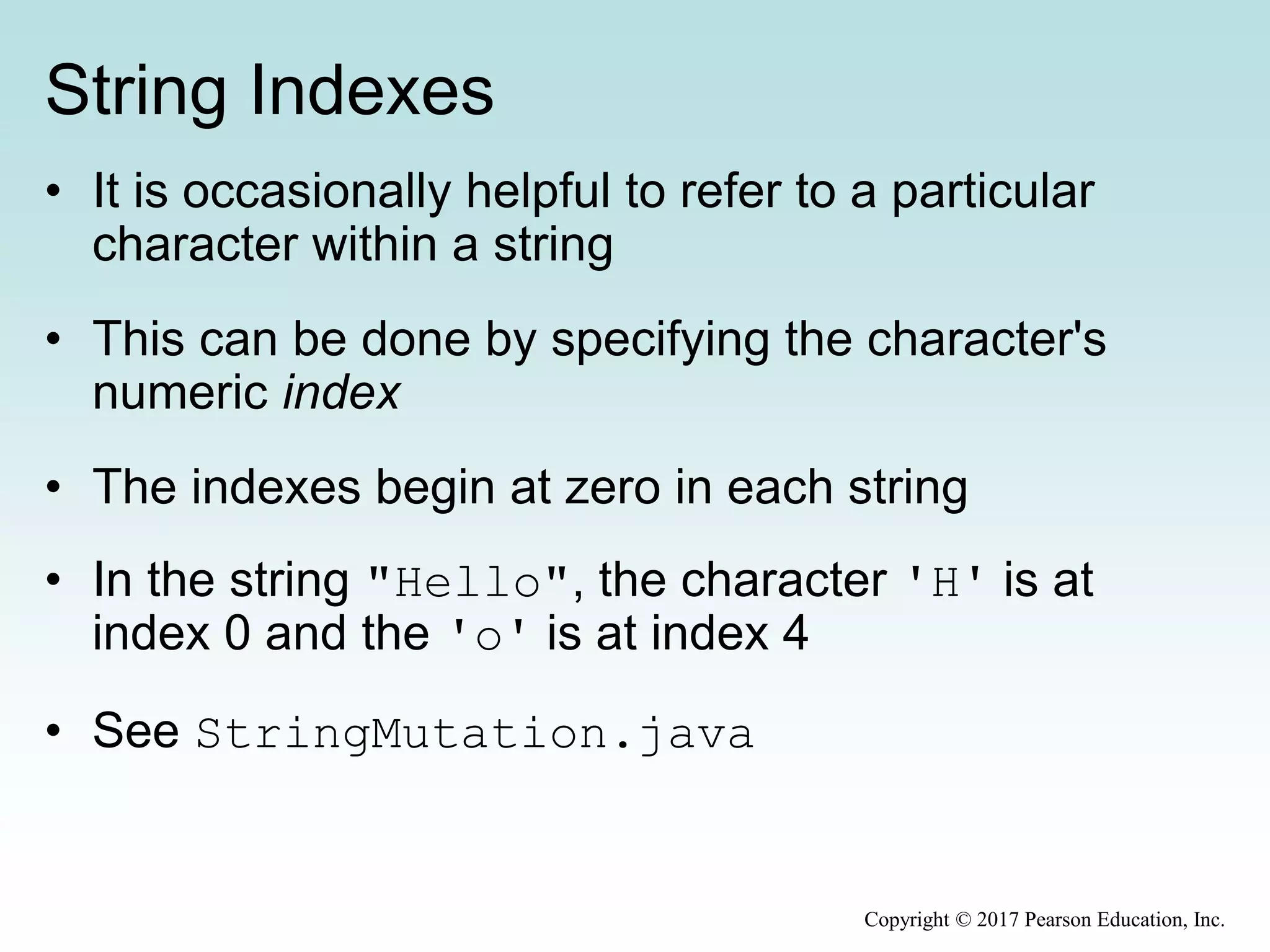 String Indexes
• It is occasionally helpful to refer to a particular
character within a string
• This can be done by specifying the character's
numeric index
• The indexes begin at zero in each string
• In the string "Hello", the character 'H' is at
index 0 and the 'o' is at index 4
• See StringMutation.java
Copyright © 2017 Pearson Education, Inc.
 