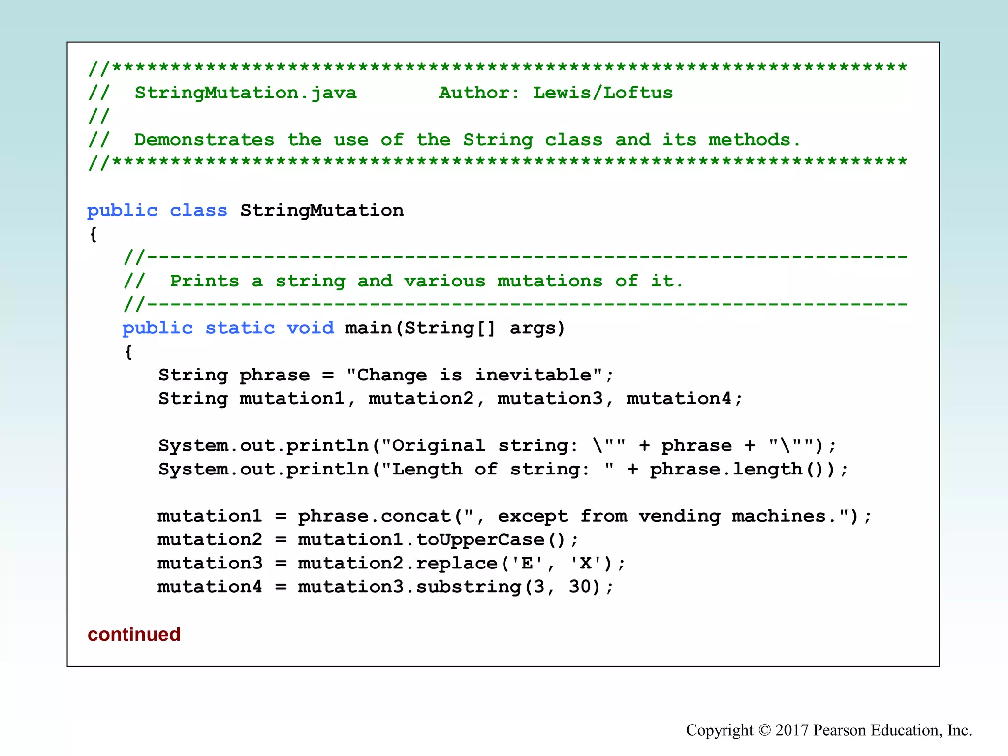 Copyright © 2017 Pearson Education, Inc.
//********************************************************************
// StringMutation.java Author: Lewis/Loftus
//
// Demonstrates the use of the String class and its methods.
//********************************************************************
public class StringMutation
{
//-----------------------------------------------------------------
// Prints a string and various mutations of it.
//-----------------------------------------------------------------
public static void main(String[] args)
{
String phrase = "Change is inevitable";
String mutation1, mutation2, mutation3, mutation4;
System.out.println("Original string: "" + phrase + """);
System.out.println("Length of string: " + phrase.length());
mutation1 = phrase.concat(", except from vending machines.");
mutation2 = mutation1.toUpperCase();
mutation3 = mutation2.replace('E', 'X');
mutation4 = mutation3.substring(3, 30);
continued
 