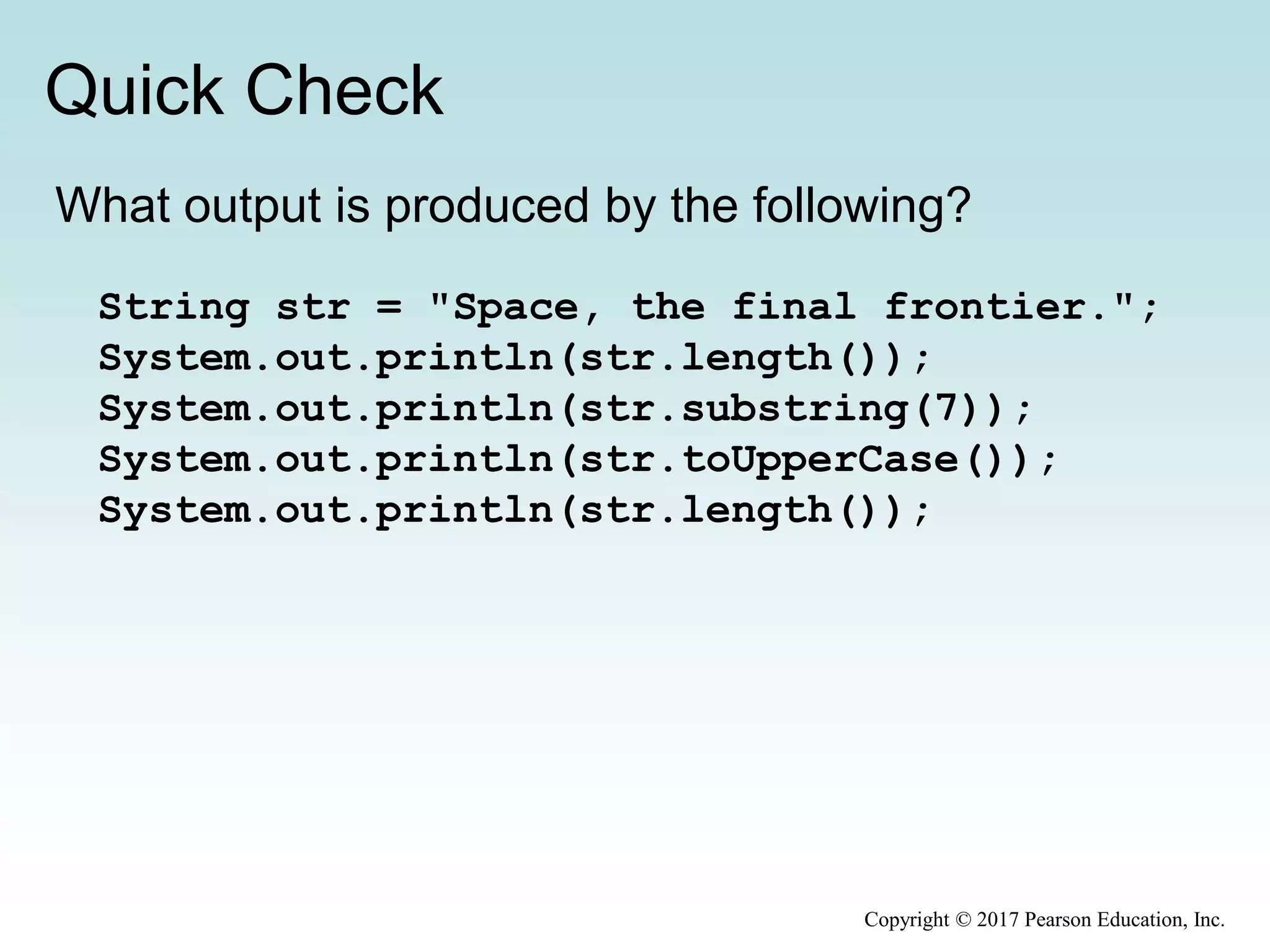 Quick Check
Copyright © 2017 Pearson Education, Inc.
What output is produced by the following?
String str = "Space, the final frontier.";
System.out.println(str.length());
System.out.println(str.substring(7));
System.out.println(str.toUpperCase());
System.out.println(str.length());
 