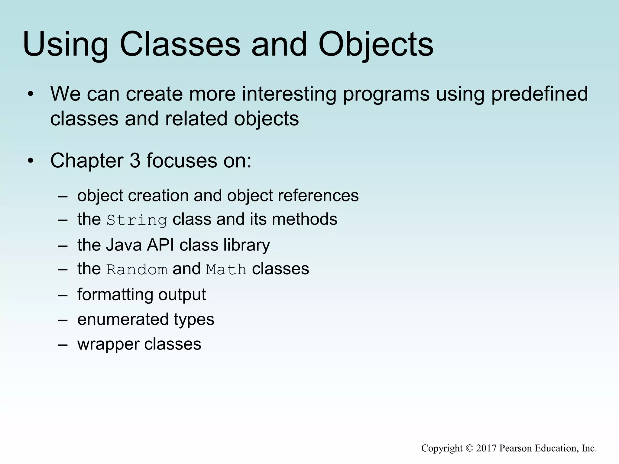 Using Classes and Objects
• We can create more interesting programs using predefined
classes and related objects
• Chapter 3 focuses on:
– object creation and object references
– the String class and its methods
– the Java API class library
– the Random and Math classes
– formatting output
– enumerated types
– wrapper classes
Copyright © 2017 Pearson Education, Inc.
 