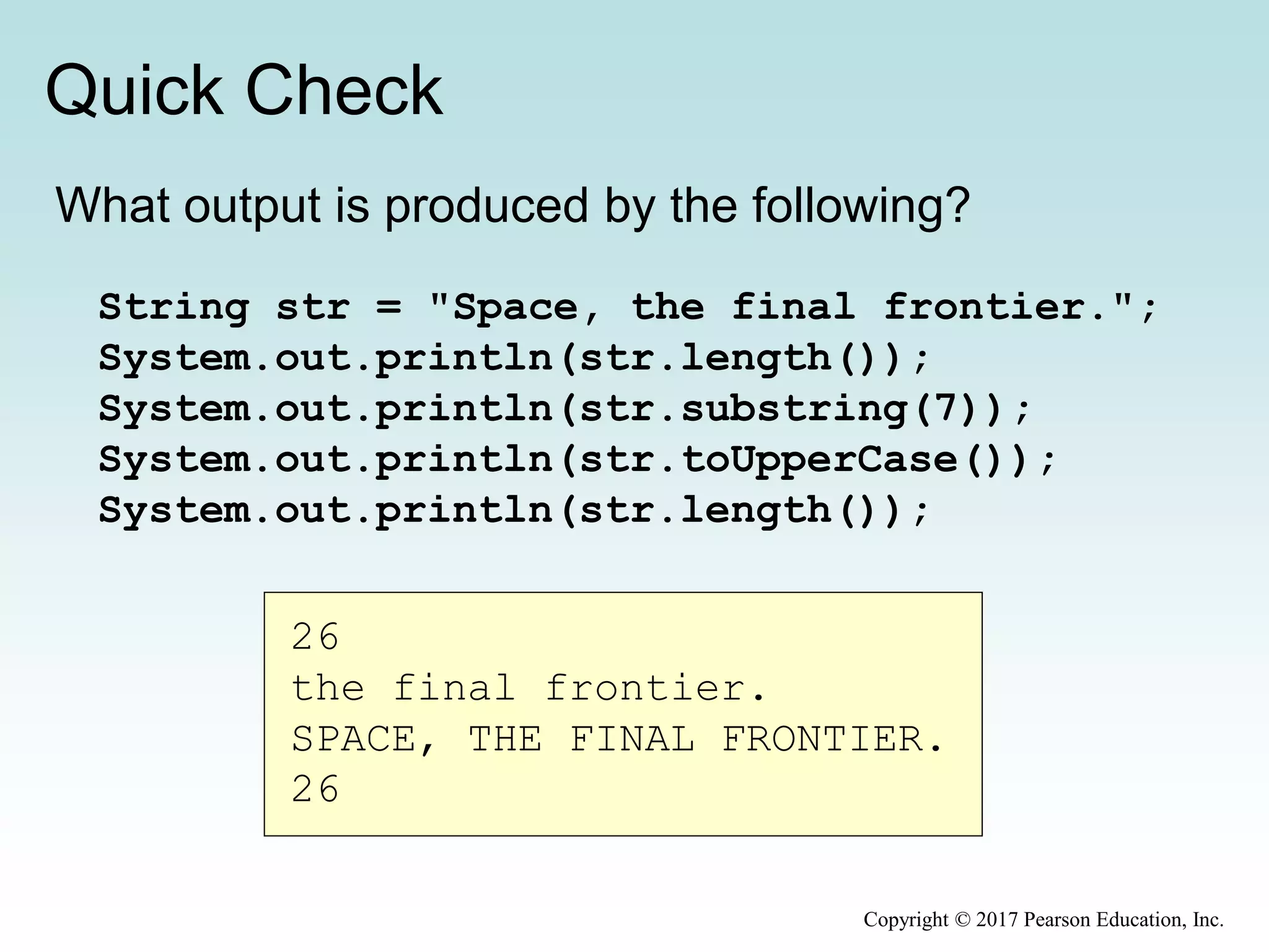 Quick Check
Copyright © 2017 Pearson Education, Inc.
What output is produced by the following?
String str = "Space, the final frontier.";
System.out.println(str.length());
System.out.println(str.substring(7));
System.out.println(str.toUpperCase());
System.out.println(str.length());
26
the final frontier.
SPACE, THE FINAL FRONTIER.
26
 