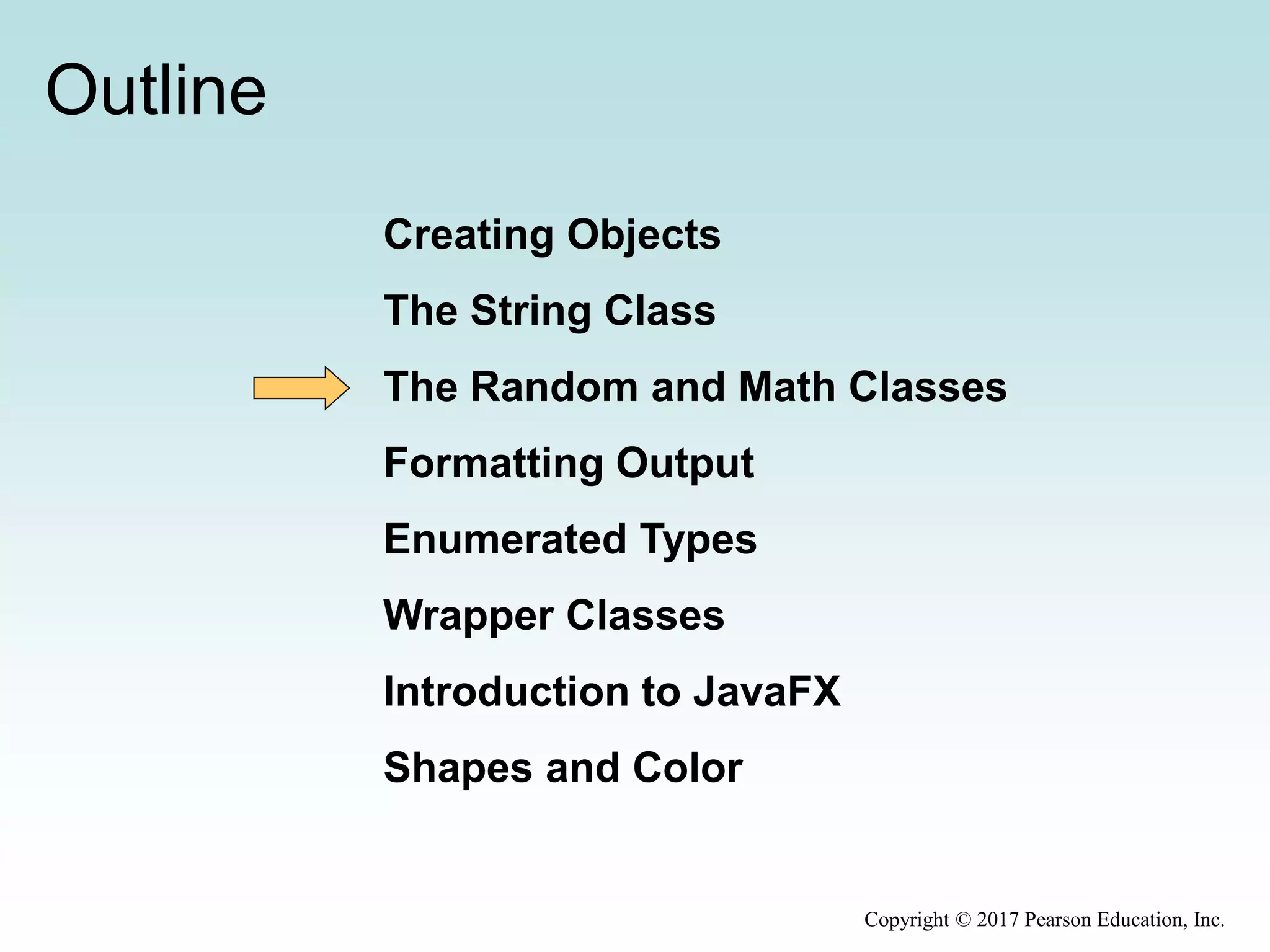 Outline
Creating Objects
The String Class
The Random and Math Classes
Formatting Output
Enumerated Types
Wrapper Classes
Introduction to JavaFX
Shapes and Color
Copyright © 2017 Pearson Education, Inc.
 