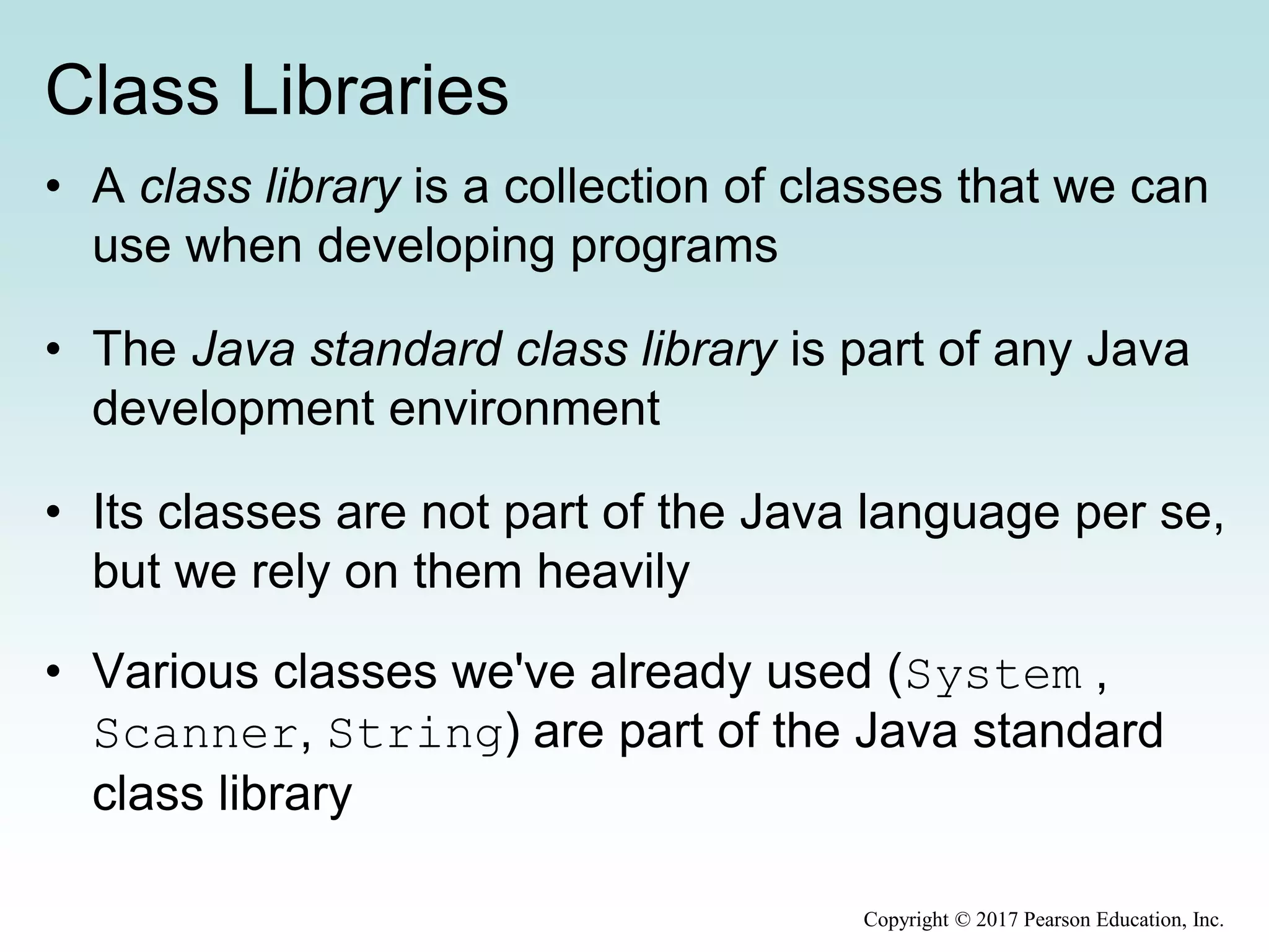 Class Libraries
• A class library is a collection of classes that we can
use when developing programs
• The Java standard class library is part of any Java
development environment
• Its classes are not part of the Java language per se,
but we rely on them heavily
• Various classes we've already used (System ,
Scanner, String) are part of the Java standard
class library
Copyright © 2017 Pearson Education, Inc.
 