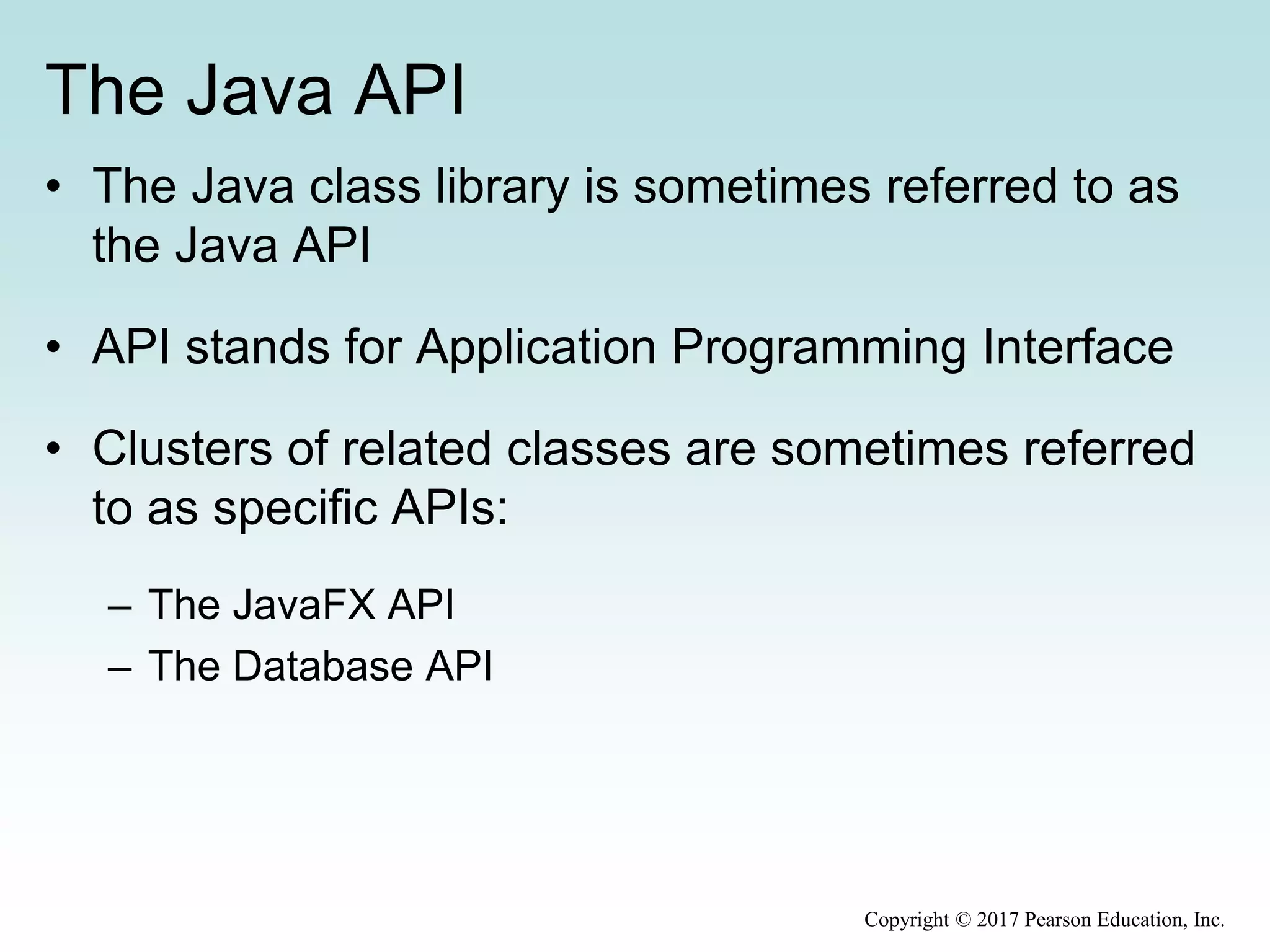 The Java API
• The Java class library is sometimes referred to as
the Java API
• API stands for Application Programming Interface
• Clusters of related classes are sometimes referred
to as specific APIs:
– The JavaFX API
– The Database API
Copyright © 2017 Pearson Education, Inc.
 