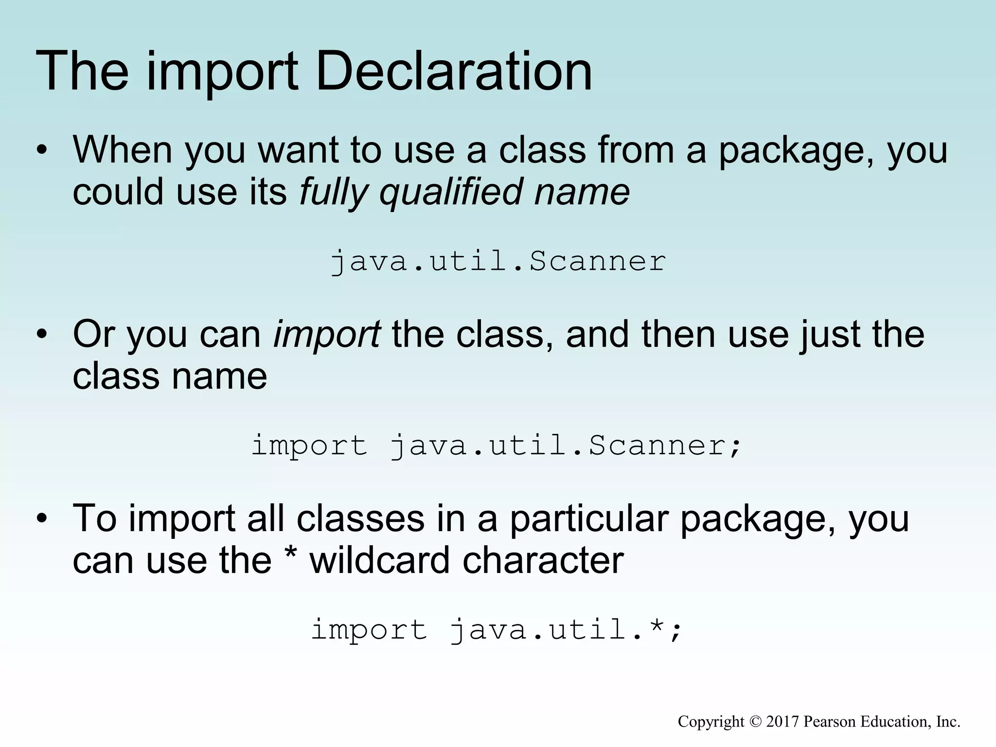 The import Declaration
• When you want to use a class from a package, you
could use its fully qualified name
java.util.Scanner
• Or you can import the class, and then use just the
class name
import java.util.Scanner;
• To import all classes in a particular package, you
can use the * wildcard character
import java.util.*;
Copyright © 2017 Pearson Education, Inc.
 