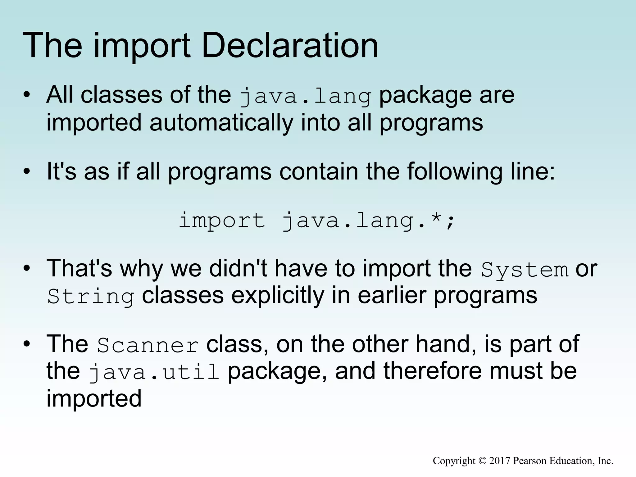 The import Declaration
• All classes of the java.lang package are
imported automatically into all programs
• It's as if all programs contain the following line:
import java.lang.*;
• That's why we didn't have to import the System or
String classes explicitly in earlier programs
• The Scanner class, on the other hand, is part of
the java.util package, and therefore must be
imported
Copyright © 2017 Pearson Education, Inc.
 