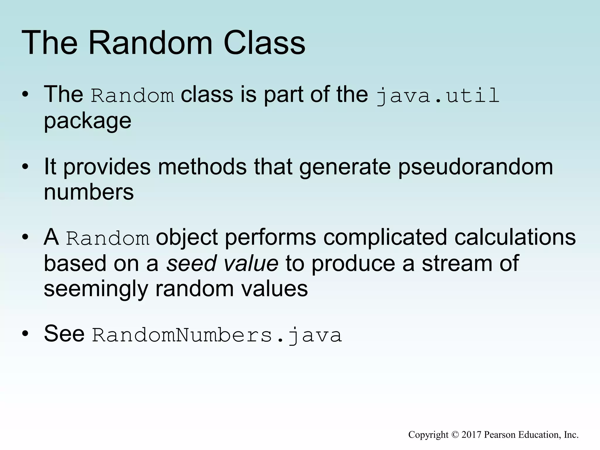 The Random Class
• The Random class is part of the java.util
package
• It provides methods that generate pseudorandom
numbers
• A Random object performs complicated calculations
based on a seed value to produce a stream of
seemingly random values
• See RandomNumbers.java
Copyright © 2017 Pearson Education, Inc.
 
