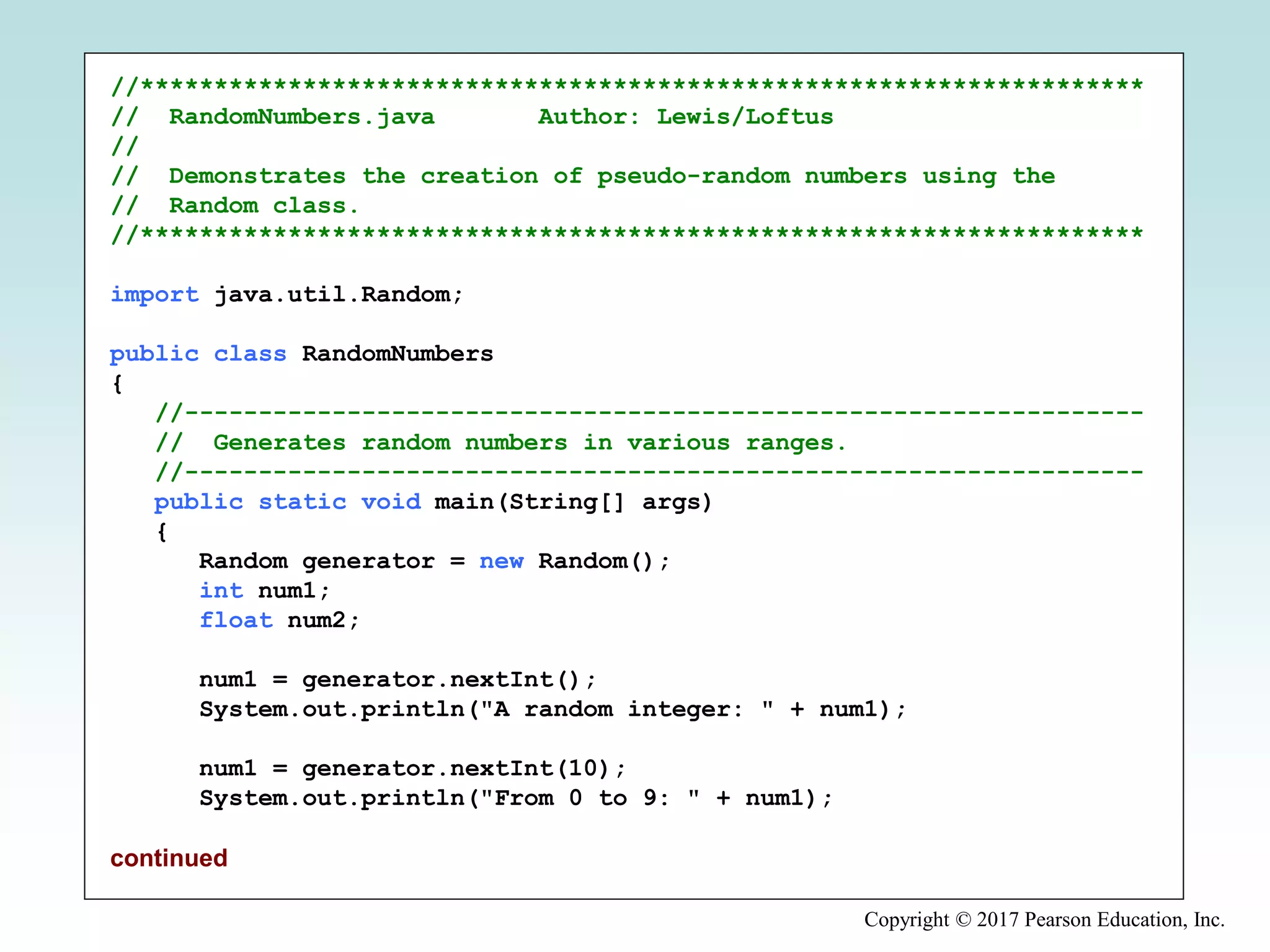 Copyright © 2017 Pearson Education, Inc.
//********************************************************************
// RandomNumbers.java Author: Lewis/Loftus
//
// Demonstrates the creation of pseudo-random numbers using the
// Random class.
//********************************************************************
import java.util.Random;
public class RandomNumbers
{
//-----------------------------------------------------------------
// Generates random numbers in various ranges.
//-----------------------------------------------------------------
public static void main(String[] args)
{
Random generator = new Random();
int num1;
float num2;
num1 = generator.nextInt();
System.out.println("A random integer: " + num1);
num1 = generator.nextInt(10);
System.out.println("From 0 to 9: " + num1);
continued
 