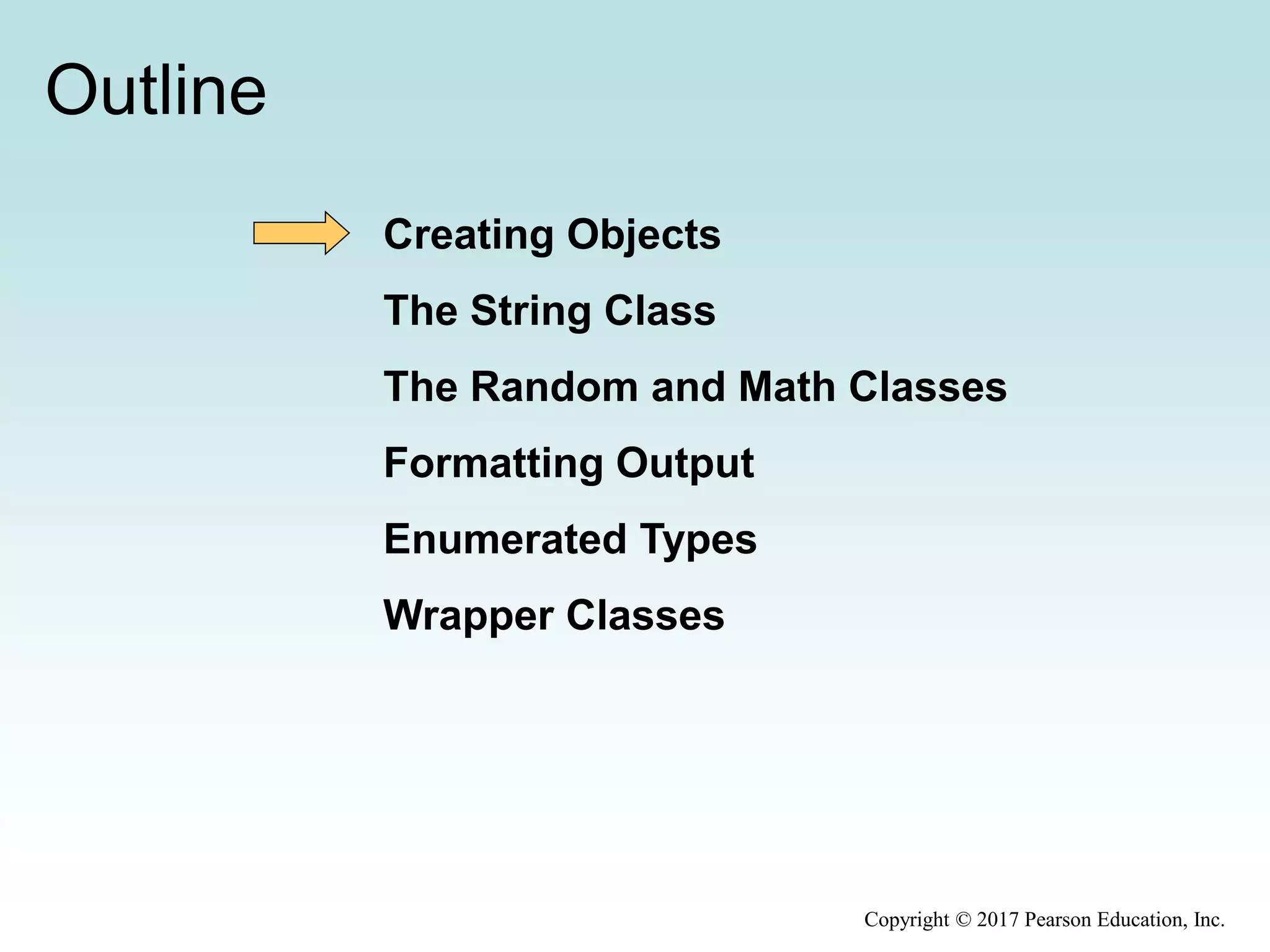 Outline
Creating Objects
The String Class
The Random and Math Classes
Formatting Output
Enumerated Types
Wrapper Classes
Copyright © 2017 Pearson Education, Inc.
 