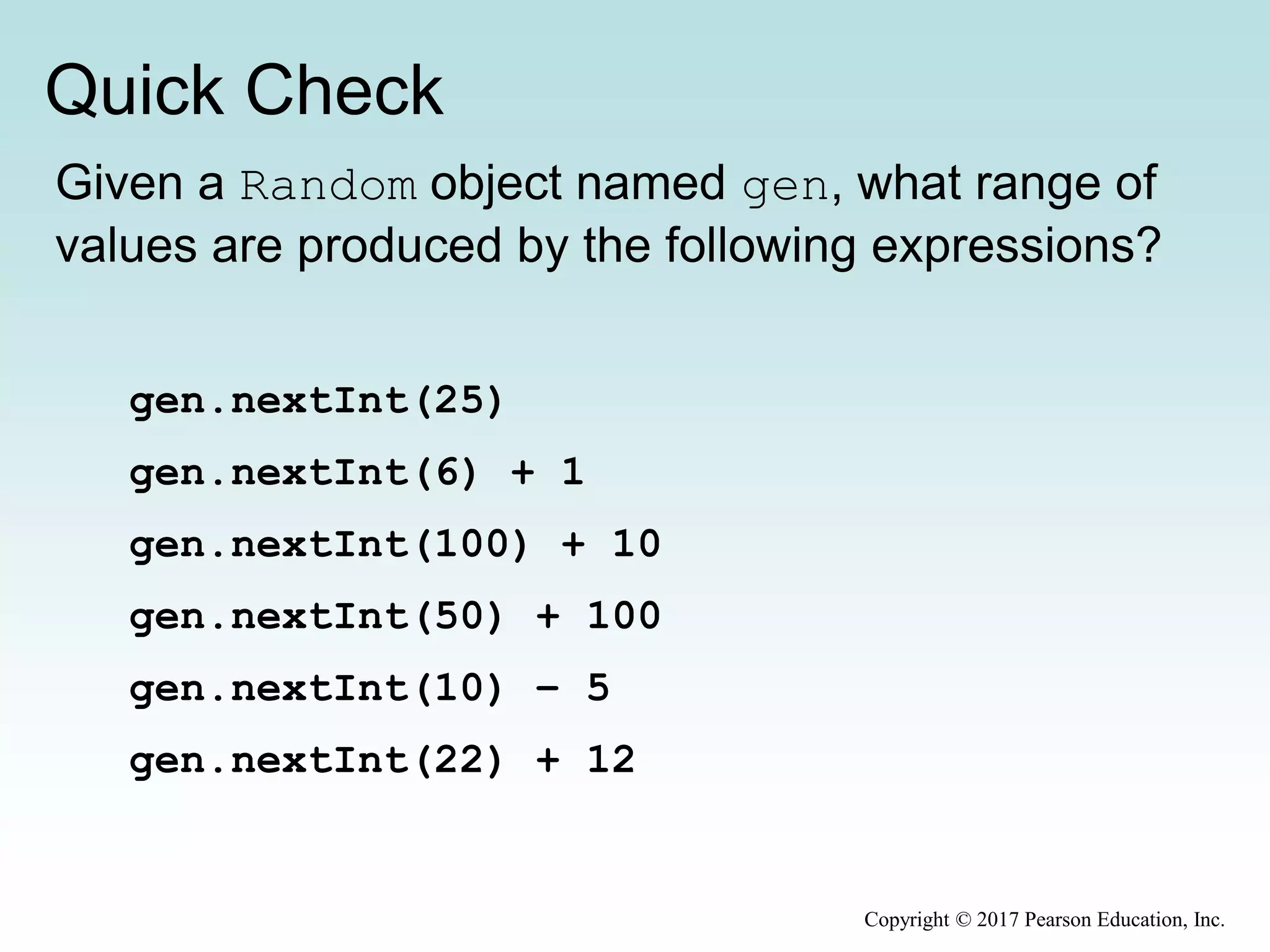 Quick Check
Copyright © 2017 Pearson Education, Inc.
Given a Random object named gen, what range of
values are produced by the following expressions?
gen.nextInt(25)
gen.nextInt(6) + 1
gen.nextInt(100) + 10
gen.nextInt(50) + 100
gen.nextInt(10) – 5
gen.nextInt(22) + 12
 