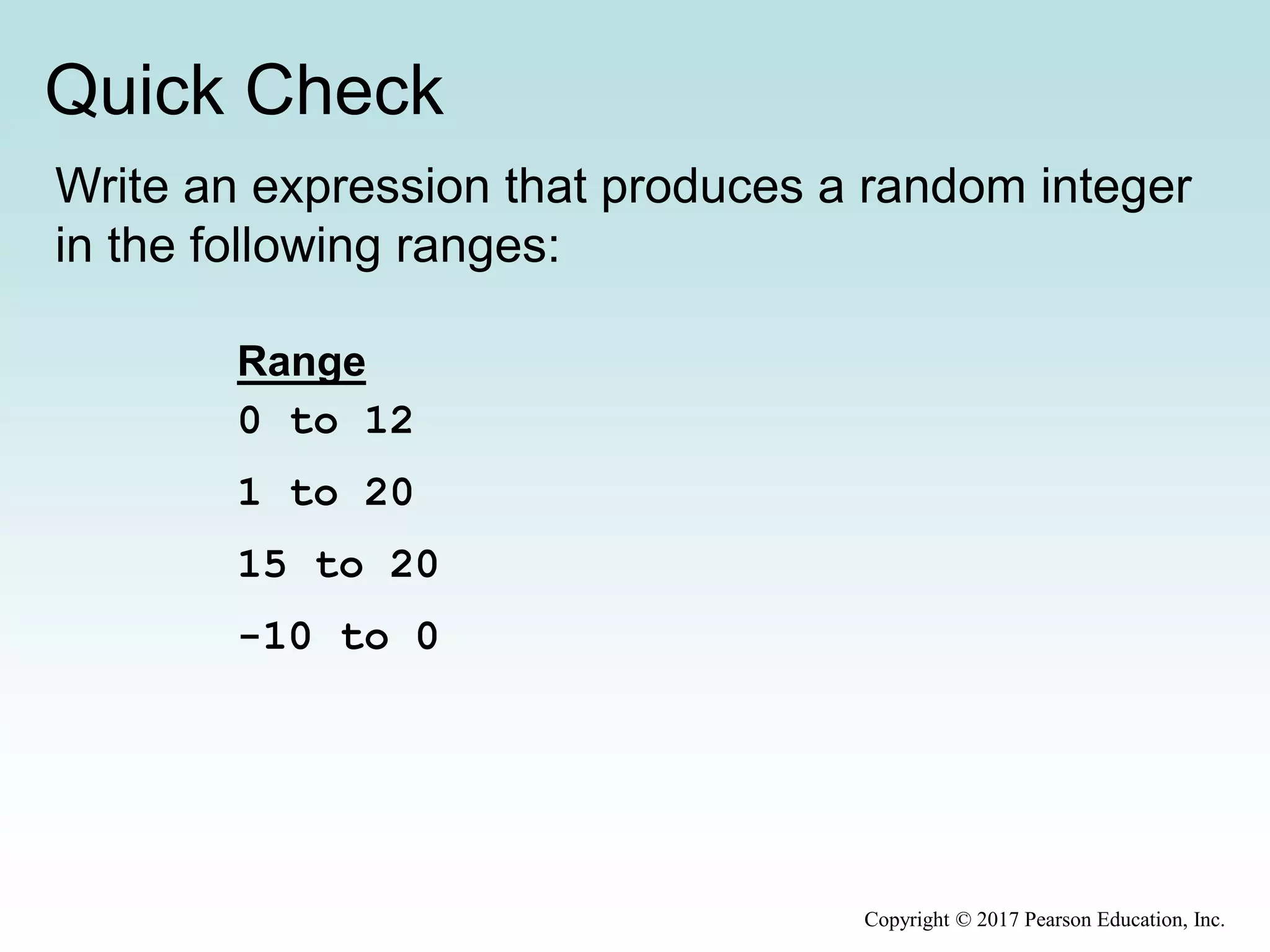 Quick Check
Copyright © 2017 Pearson Education, Inc.
Write an expression that produces a random integer
in the following ranges:
Range
0 to 12
1 to 20
15 to 20
-10 to 0
 