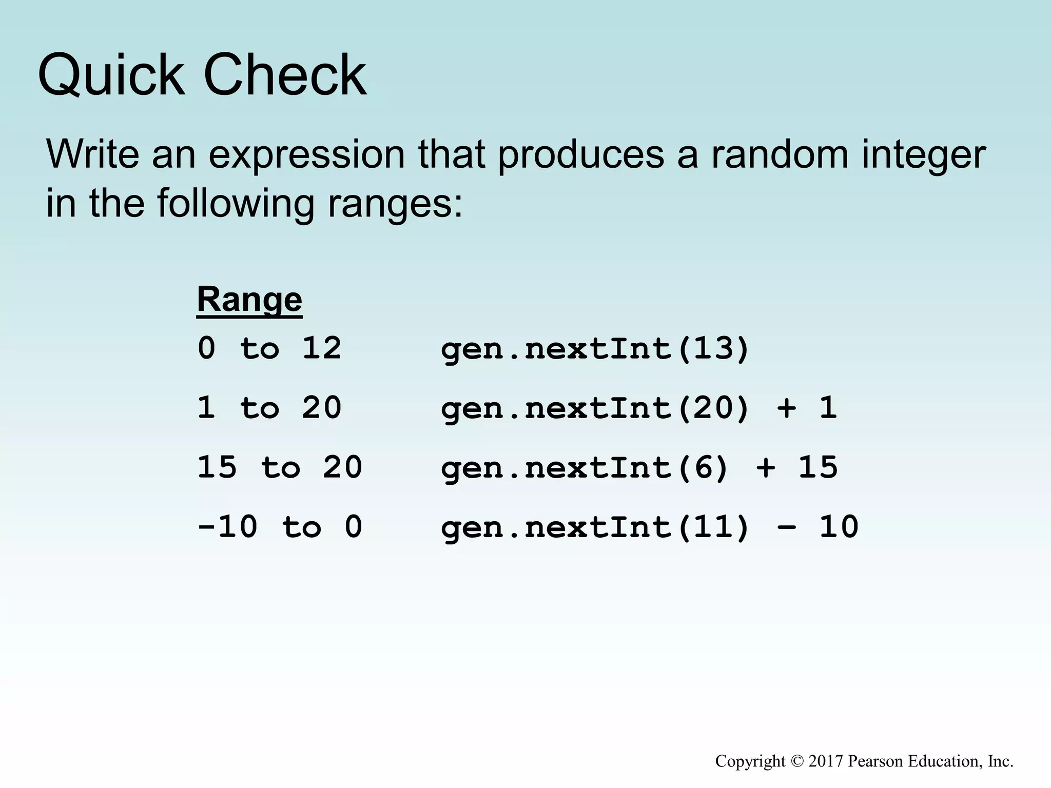 Quick Check
Copyright © 2017 Pearson Education, Inc.
Write an expression that produces a random integer
in the following ranges:
gen.nextInt(13)
gen.nextInt(20) + 1
gen.nextInt(6) + 15
gen.nextInt(11) – 10
Range
0 to 12
1 to 20
15 to 20
-10 to 0
 