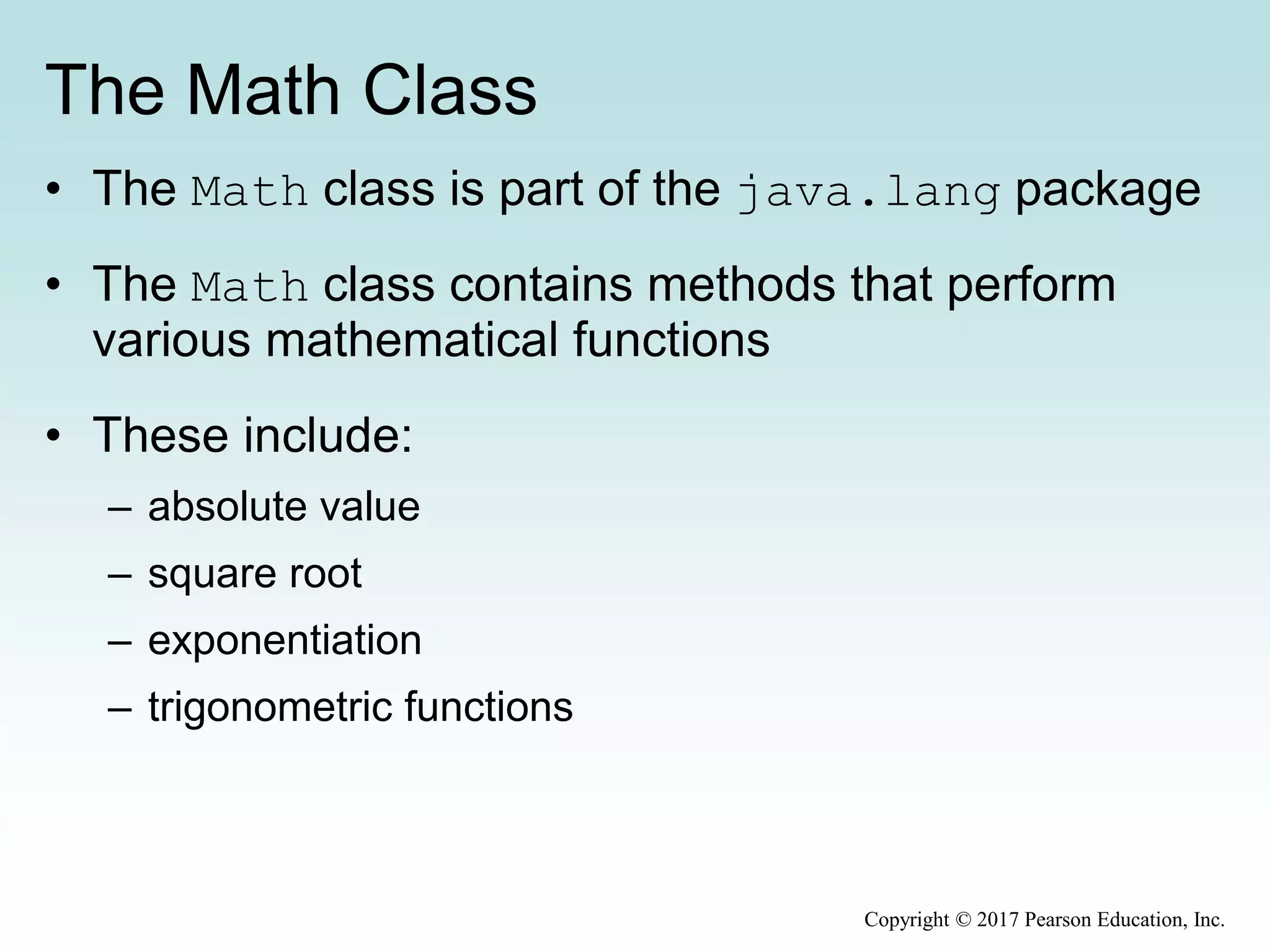The Math Class
• The Math class is part of the java.lang package
• The Math class contains methods that perform
various mathematical functions
• These include:
– absolute value
– square root
– exponentiation
– trigonometric functions
Copyright © 2017 Pearson Education, Inc.
 
