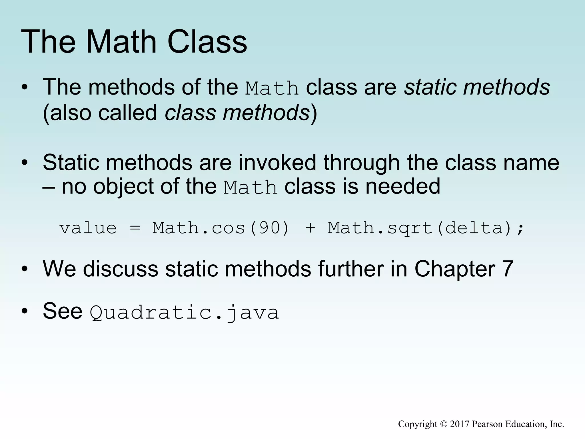 The Math Class
• The methods of the Math class are static methods
(also called class methods)
• Static methods are invoked through the class name
– no object of the Math class is needed
value = Math.cos(90) + Math.sqrt(delta);
• We discuss static methods further in Chapter 7
• See Quadratic.java
Copyright © 2017 Pearson Education, Inc.
 