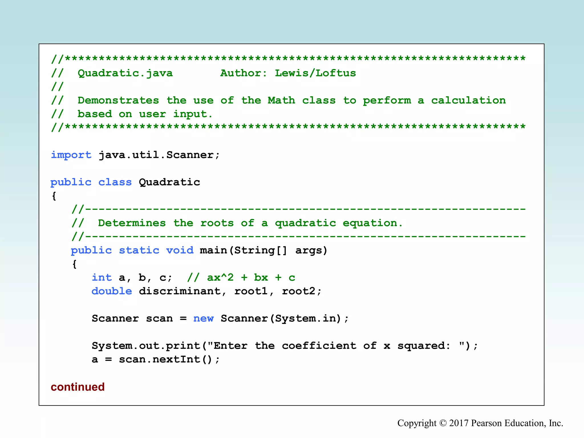 Copyright © 2017 Pearson Education, Inc.
//********************************************************************
// Quadratic.java Author: Lewis/Loftus
//
// Demonstrates the use of the Math class to perform a calculation
// based on user input.
//********************************************************************
import java.util.Scanner;
public class Quadratic
{
//-----------------------------------------------------------------
// Determines the roots of a quadratic equation.
//-----------------------------------------------------------------
public static void main(String[] args)
{
int a, b, c; // ax^2 + bx + c
double discriminant, root1, root2;
Scanner scan = new Scanner(System.in);
System.out.print("Enter the coefficient of x squared: ");
a = scan.nextInt();
continued
 