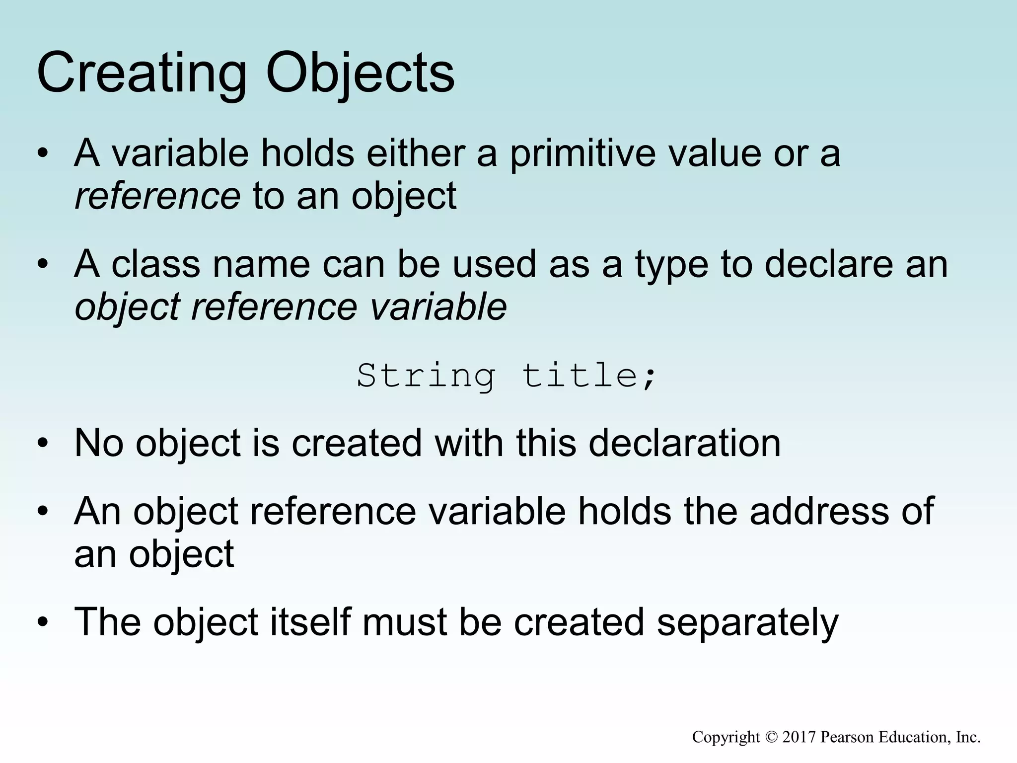 Creating Objects
• A variable holds either a primitive value or a
reference to an object
• A class name can be used as a type to declare an
object reference variable
String title;
• No object is created with this declaration
• An object reference variable holds the address of
an object
• The object itself must be created separately
Copyright © 2017 Pearson Education, Inc.
 