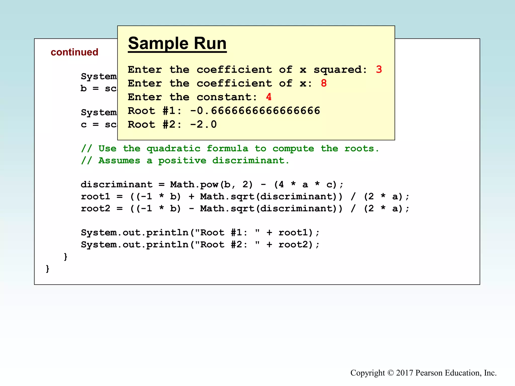 Copyright © 2017 Pearson Education, Inc.
continued
System.out.print("Enter the coefficient of x: ");
b = scan.nextInt();
System.out.print("Enter the constant: ");
c = scan.nextInt();
// Use the quadratic formula to compute the roots.
// Assumes a positive discriminant.
discriminant = Math.pow(b, 2) - (4 * a * c);
root1 = ((-1 * b) + Math.sqrt(discriminant)) / (2 * a);
root2 = ((-1 * b) - Math.sqrt(discriminant)) / (2 * a);
System.out.println("Root #1: " + root1);
System.out.println("Root #2: " + root2);
}
}
Sample Run
Enter the coefficient of x squared: 3
Enter the coefficient of x: 8
Enter the constant: 4
Root #1: -0.6666666666666666
Root #2: -2.0
 