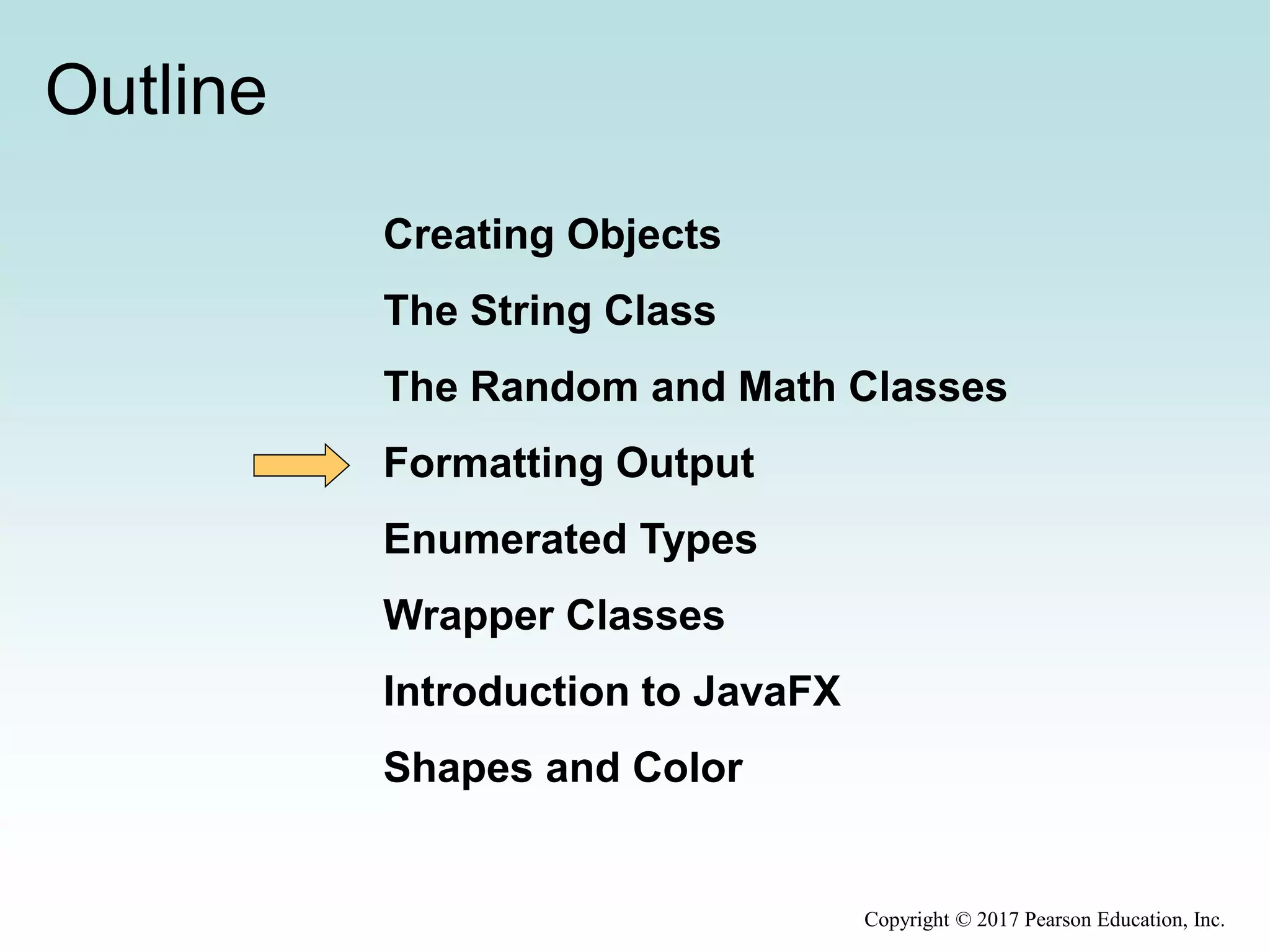 Outline
Creating Objects
The String Class
The Random and Math Classes
Formatting Output
Enumerated Types
Wrapper Classes
Introduction to JavaFX
Shapes and Color
Copyright © 2017 Pearson Education, Inc.
 
