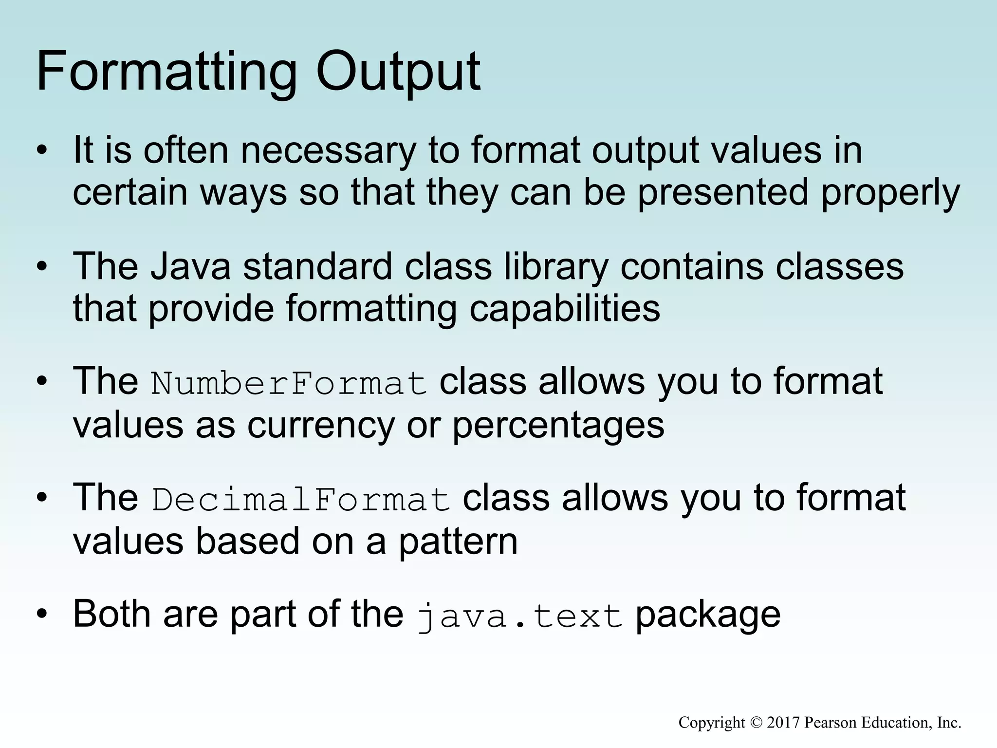 Formatting Output
• It is often necessary to format output values in
certain ways so that they can be presented properly
• The Java standard class library contains classes
that provide formatting capabilities
• The NumberFormat class allows you to format
values as currency or percentages
• The DecimalFormat class allows you to format
values based on a pattern
• Both are part of the java.text package
Copyright © 2017 Pearson Education, Inc.
 
