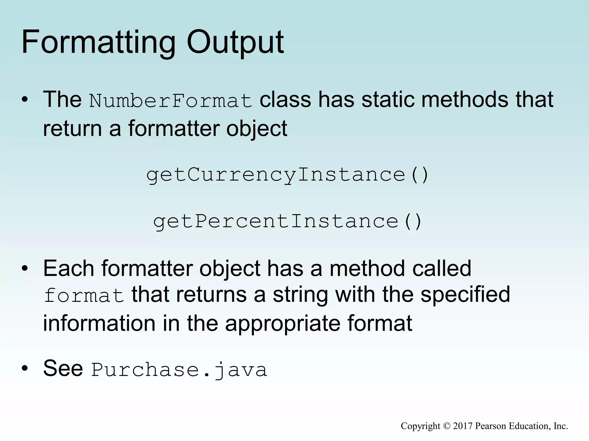 Formatting Output
• The NumberFormat class has static methods that
return a formatter object
getCurrencyInstance()
getPercentInstance()
• Each formatter object has a method called
format that returns a string with the specified
information in the appropriate format
• See Purchase.java
Copyright © 2017 Pearson Education, Inc.
 