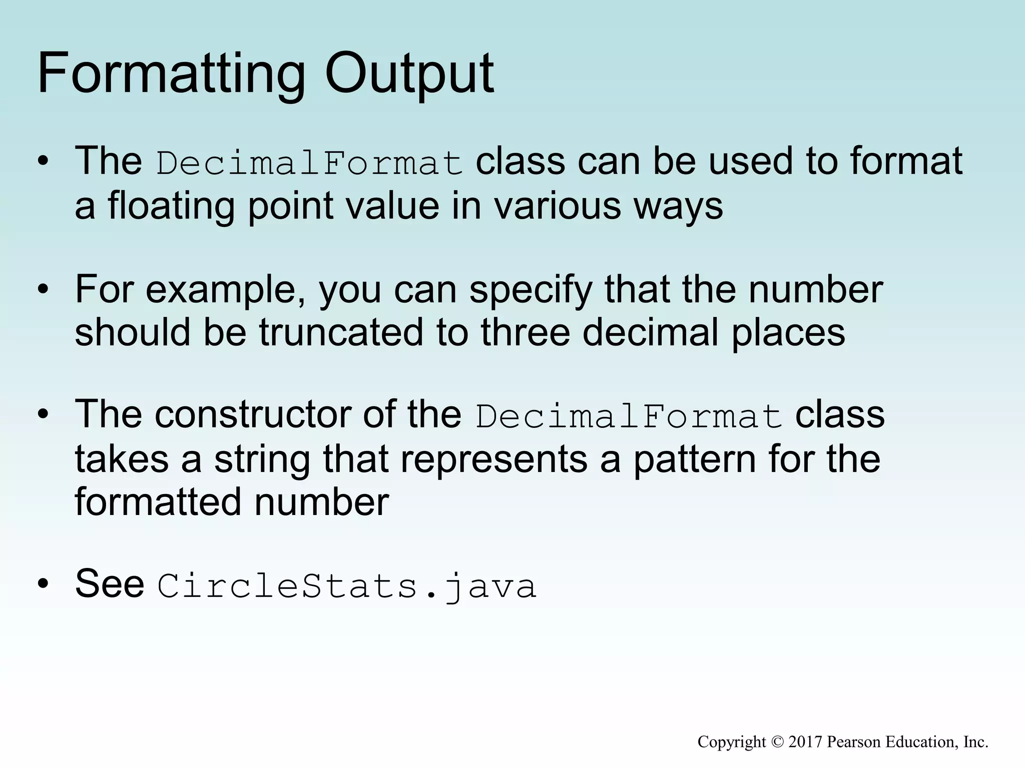 Formatting Output
• The DecimalFormat class can be used to format
a floating point value in various ways
• For example, you can specify that the number
should be truncated to three decimal places
• The constructor of the DecimalFormat class
takes a string that represents a pattern for the
formatted number
• See CircleStats.java
Copyright © 2017 Pearson Education, Inc.
 