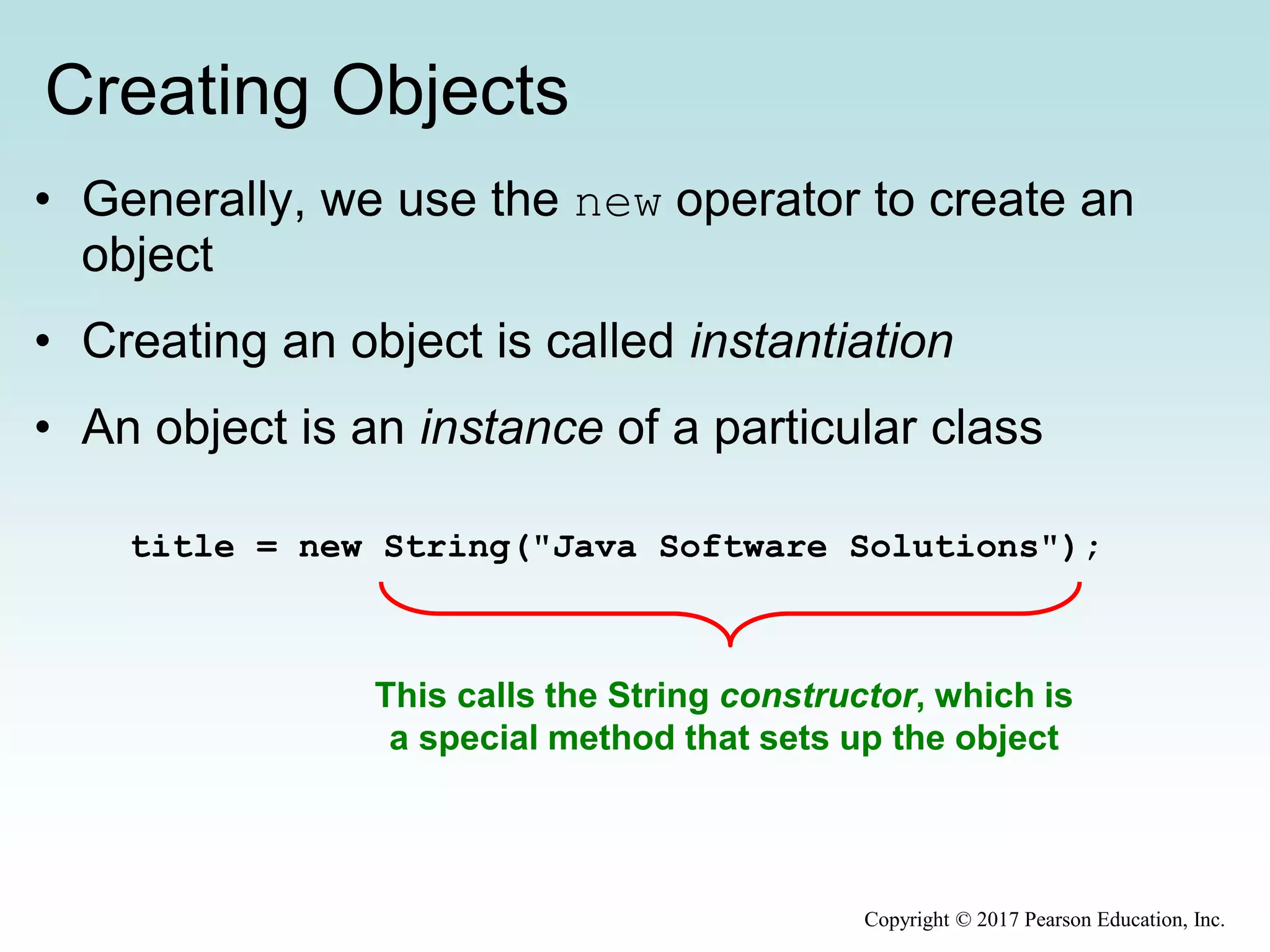 Creating Objects
• Generally, we use the new operator to create an
object
• Creating an object is called instantiation
• An object is an instance of a particular class
title = new String("Java Software Solutions");
This calls the String constructor, which is
a special method that sets up the object
Copyright © 2017 Pearson Education, Inc.
 