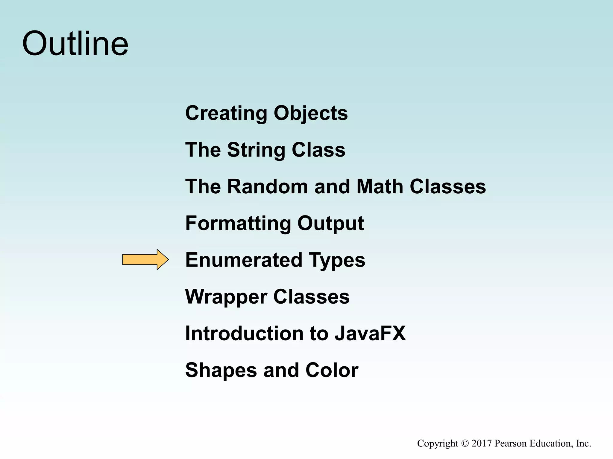 Outline
Creating Objects
The String Class
The Random and Math Classes
Formatting Output
Enumerated Types
Wrapper Classes
Introduction to JavaFX
Shapes and Color
Copyright © 2017 Pearson Education, Inc.
 