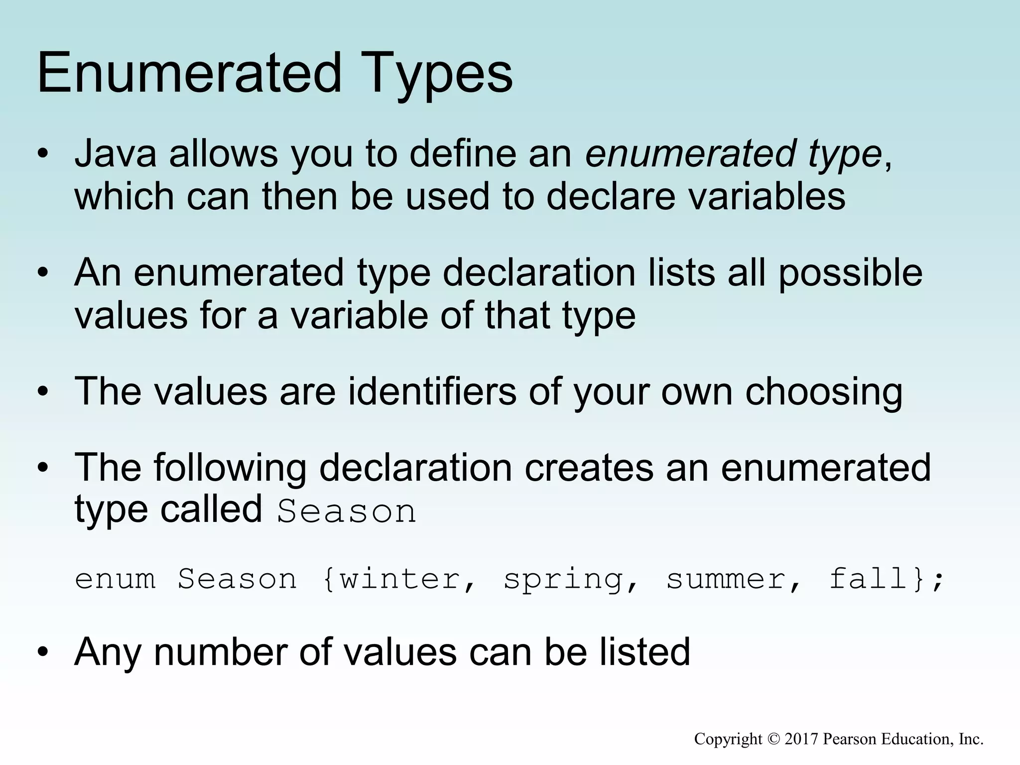 Enumerated Types
• Java allows you to define an enumerated type,
which can then be used to declare variables
• An enumerated type declaration lists all possible
values for a variable of that type
• The values are identifiers of your own choosing
• The following declaration creates an enumerated
type called Season
enum Season {winter, spring, summer, fall};
• Any number of values can be listed
Copyright © 2017 Pearson Education, Inc.
 