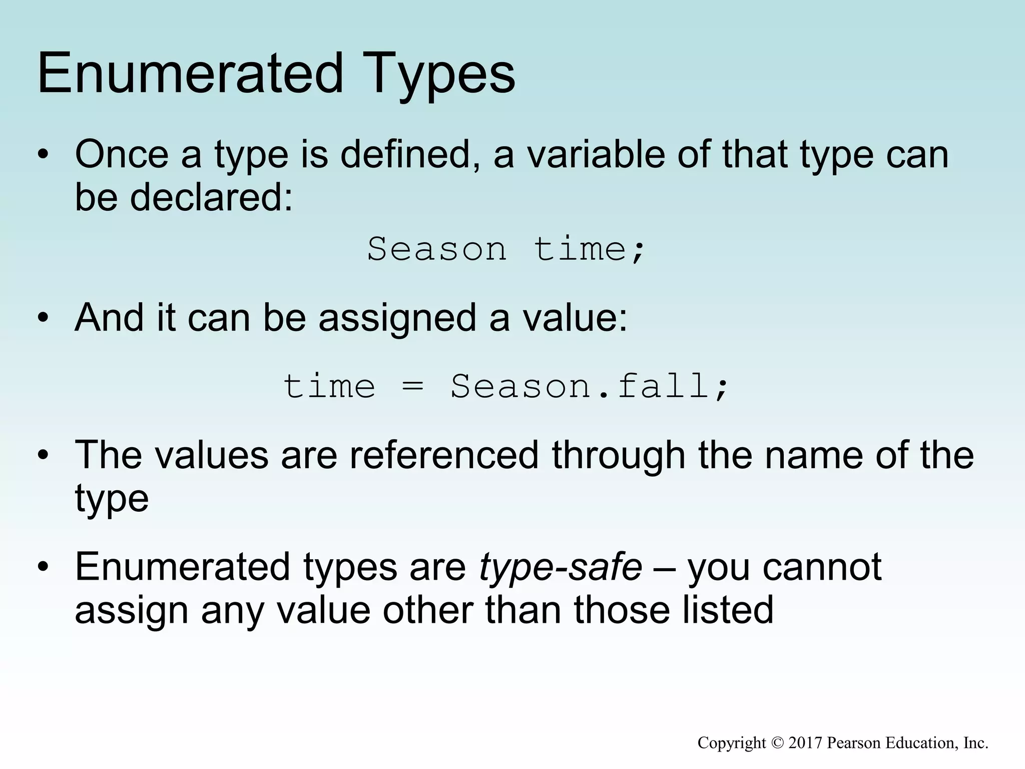 Enumerated Types
• Once a type is defined, a variable of that type can
be declared:
Season time;
• And it can be assigned a value:
time = Season.fall;
• The values are referenced through the name of the
type
• Enumerated types are type-safe – you cannot
assign any value other than those listed
Copyright © 2017 Pearson Education, Inc.
 