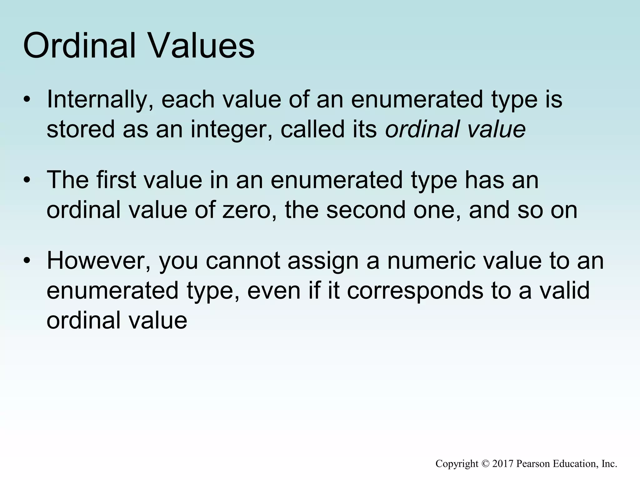 Ordinal Values
• Internally, each value of an enumerated type is
stored as an integer, called its ordinal value
• The first value in an enumerated type has an
ordinal value of zero, the second one, and so on
• However, you cannot assign a numeric value to an
enumerated type, even if it corresponds to a valid
ordinal value
Copyright © 2017 Pearson Education, Inc.
 