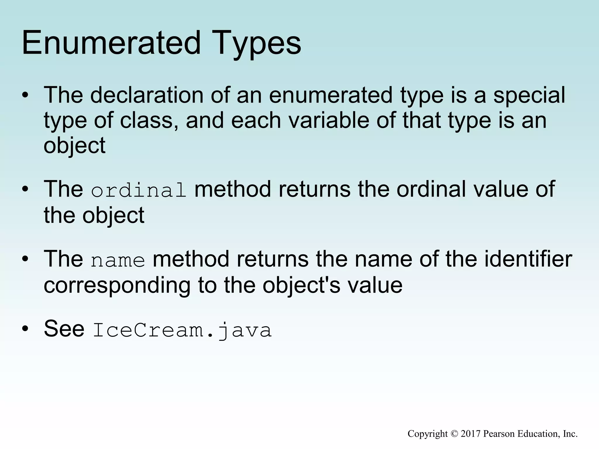 Enumerated Types
• The declaration of an enumerated type is a special
type of class, and each variable of that type is an
object
• The ordinal method returns the ordinal value of
the object
• The name method returns the name of the identifier
corresponding to the object's value
• See IceCream.java
Copyright © 2017 Pearson Education, Inc.
 