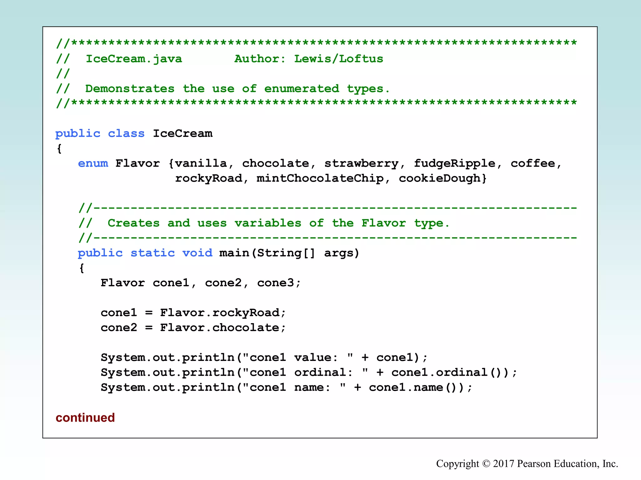 Copyright © 2017 Pearson Education, Inc.
//********************************************************************
// IceCream.java Author: Lewis/Loftus
//
// Demonstrates the use of enumerated types.
//********************************************************************
public class IceCream
{
enum Flavor {vanilla, chocolate, strawberry, fudgeRipple, coffee,
rockyRoad, mintChocolateChip, cookieDough}
//-----------------------------------------------------------------
// Creates and uses variables of the Flavor type.
//-----------------------------------------------------------------
public static void main(String[] args)
{
Flavor cone1, cone2, cone3;
cone1 = Flavor.rockyRoad;
cone2 = Flavor.chocolate;
System.out.println("cone1 value: " + cone1);
System.out.println("cone1 ordinal: " + cone1.ordinal());
System.out.println("cone1 name: " + cone1.name());
continued
 