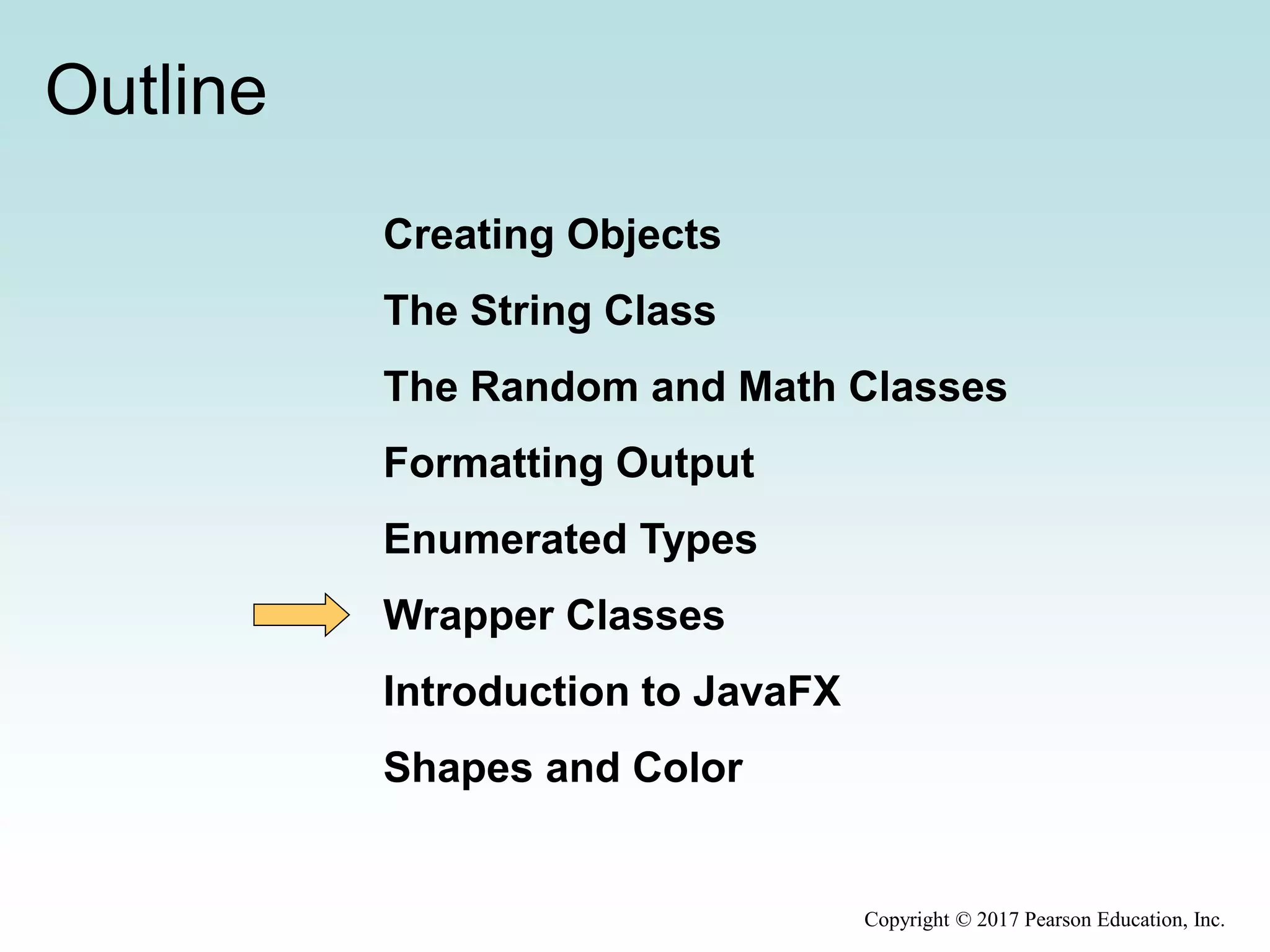 Outline
Creating Objects
The String Class
The Random and Math Classes
Formatting Output
Enumerated Types
Wrapper Classes
Introduction to JavaFX
Shapes and Color
Copyright © 2017 Pearson Education, Inc.
 