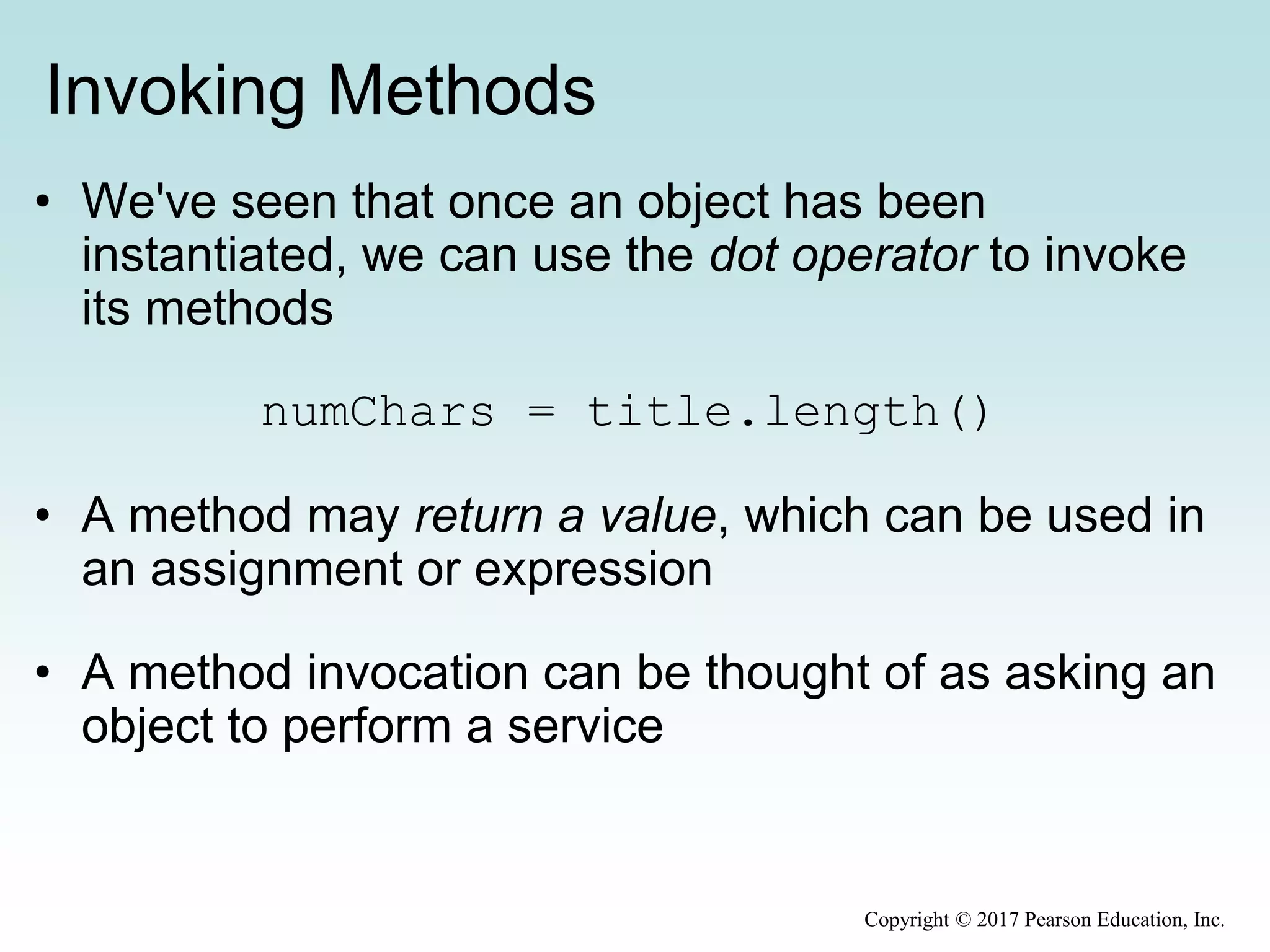 Invoking Methods
• We've seen that once an object has been
instantiated, we can use the dot operator to invoke
its methods
numChars = title.length()
• A method may return a value, which can be used in
an assignment or expression
• A method invocation can be thought of as asking an
object to perform a service
Copyright © 2017 Pearson Education, Inc.
 