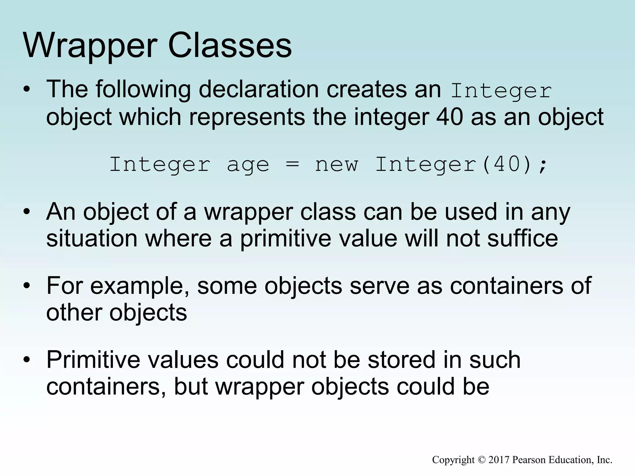 Wrapper Classes
• The following declaration creates an Integer
object which represents the integer 40 as an object
Integer age = new Integer(40);
• An object of a wrapper class can be used in any
situation where a primitive value will not suffice
• For example, some objects serve as containers of
other objects
• Primitive values could not be stored in such
containers, but wrapper objects could be
Copyright © 2017 Pearson Education, Inc.
 