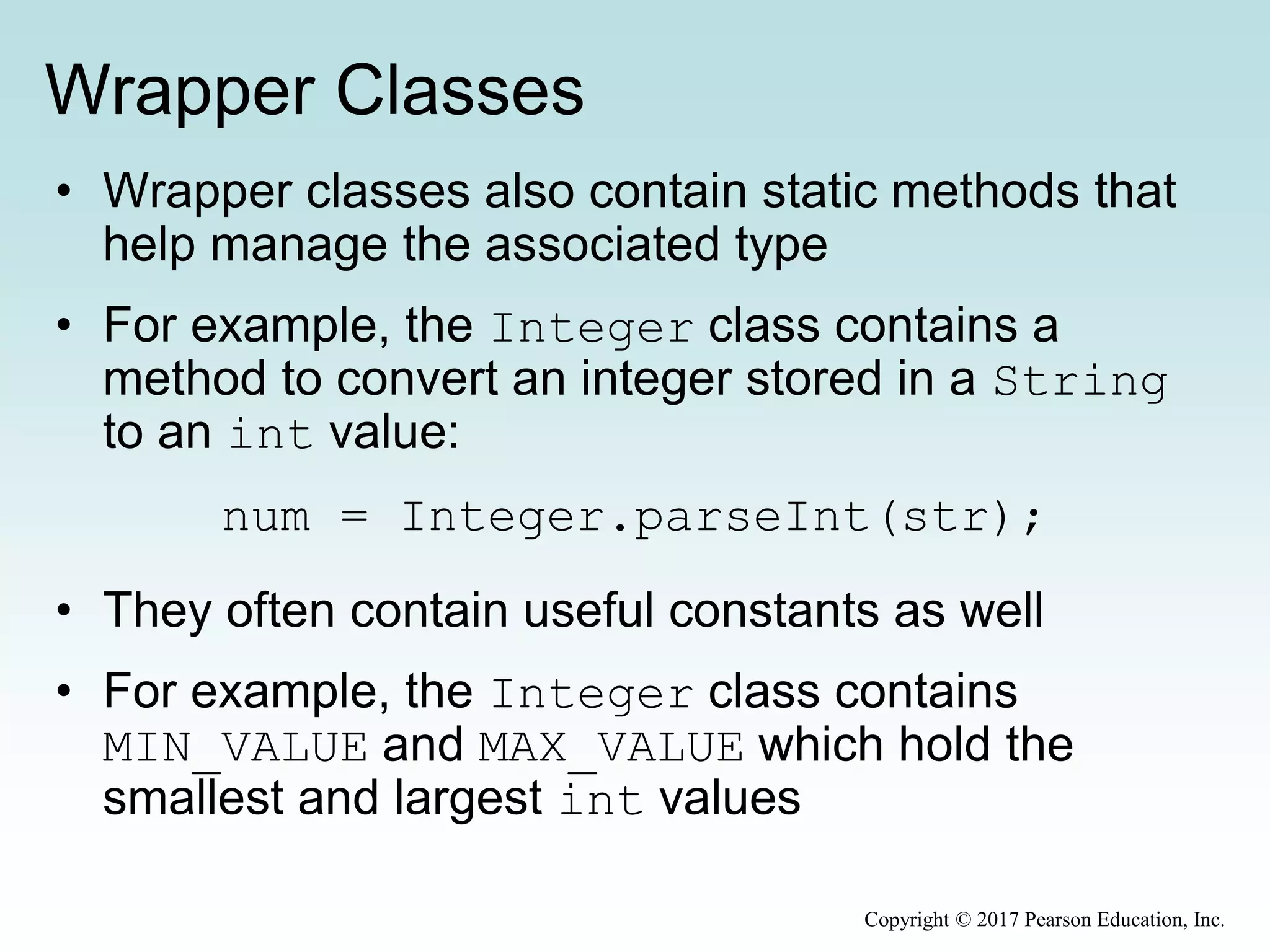 Wrapper Classes
• Wrapper classes also contain static methods that
help manage the associated type
• For example, the Integer class contains a
method to convert an integer stored in a String
to an int value:
num = Integer.parseInt(str);
• They often contain useful constants as well
• For example, the Integer class contains
MIN_VALUE and MAX_VALUE which hold the
smallest and largest int values
Copyright © 2017 Pearson Education, Inc.
 