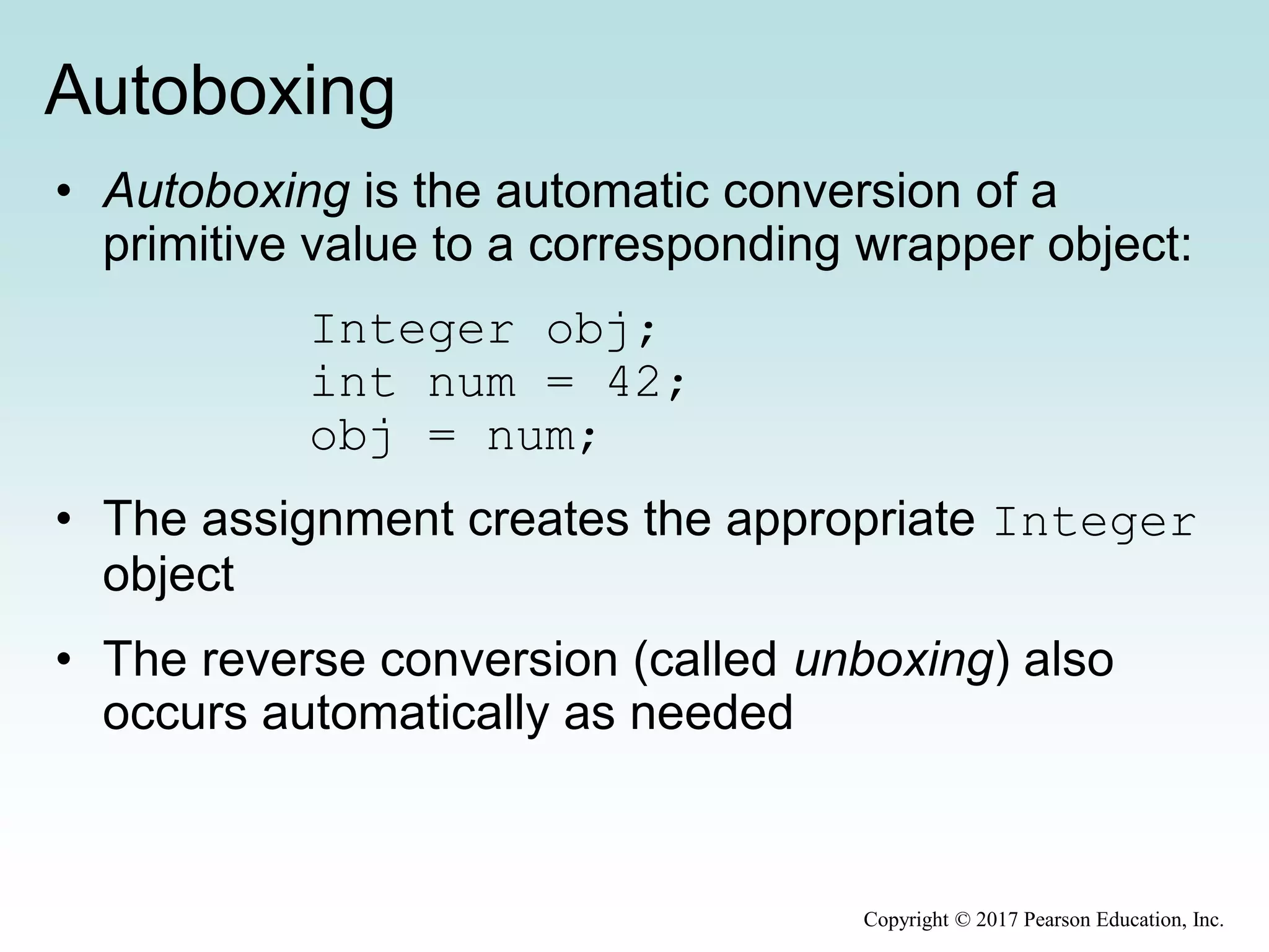 Autoboxing
• Autoboxing is the automatic conversion of a
primitive value to a corresponding wrapper object:
Integer obj;
int num = 42;
obj = num;
• The assignment creates the appropriate Integer
object
• The reverse conversion (called unboxing) also
occurs automatically as needed
Copyright © 2017 Pearson Education, Inc.
 