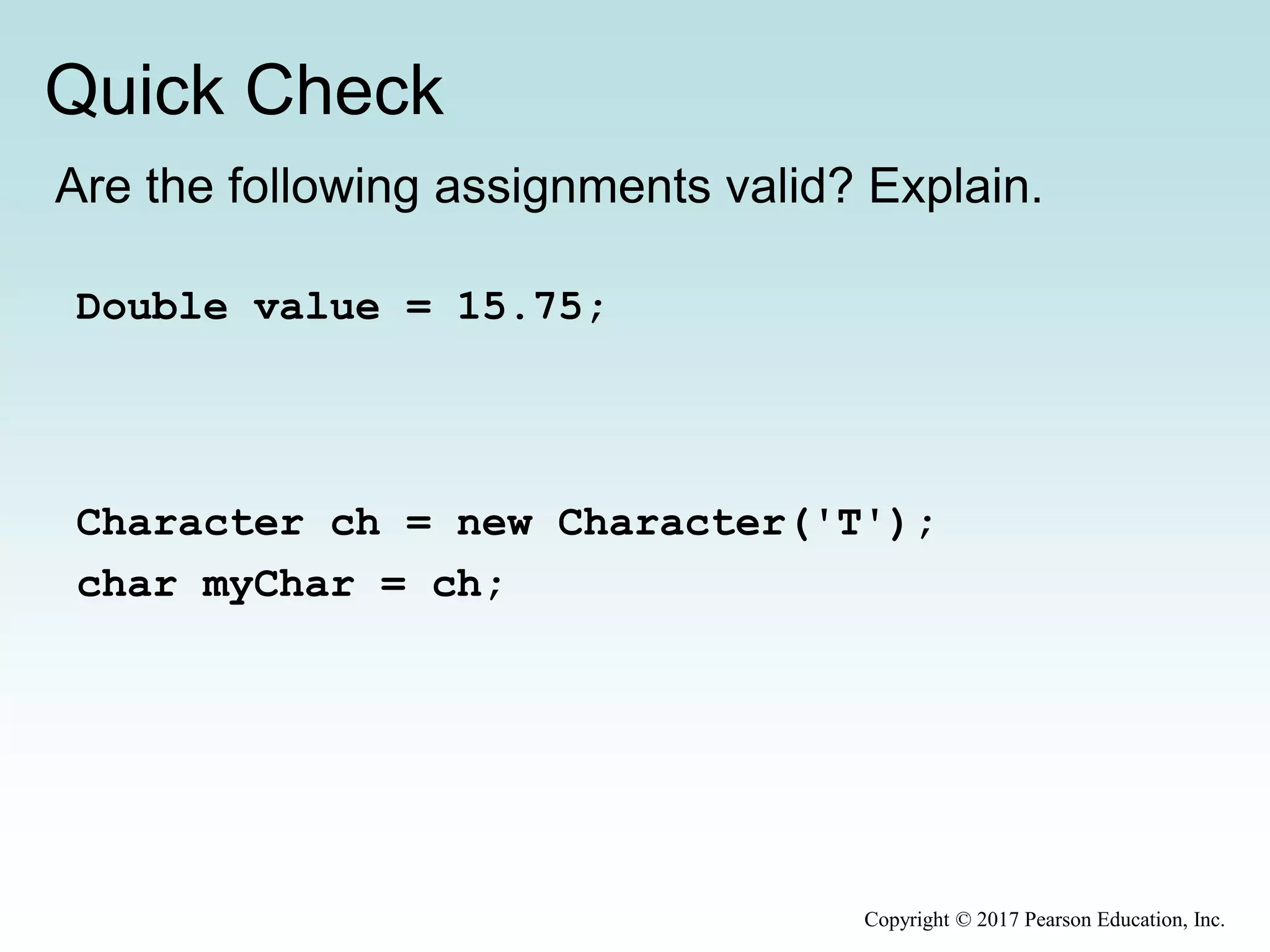 Quick Check
Copyright © 2017 Pearson Education, Inc.
Are the following assignments valid? Explain.
Double value = 15.75;
Character ch = new Character('T');
char myChar = ch;
 