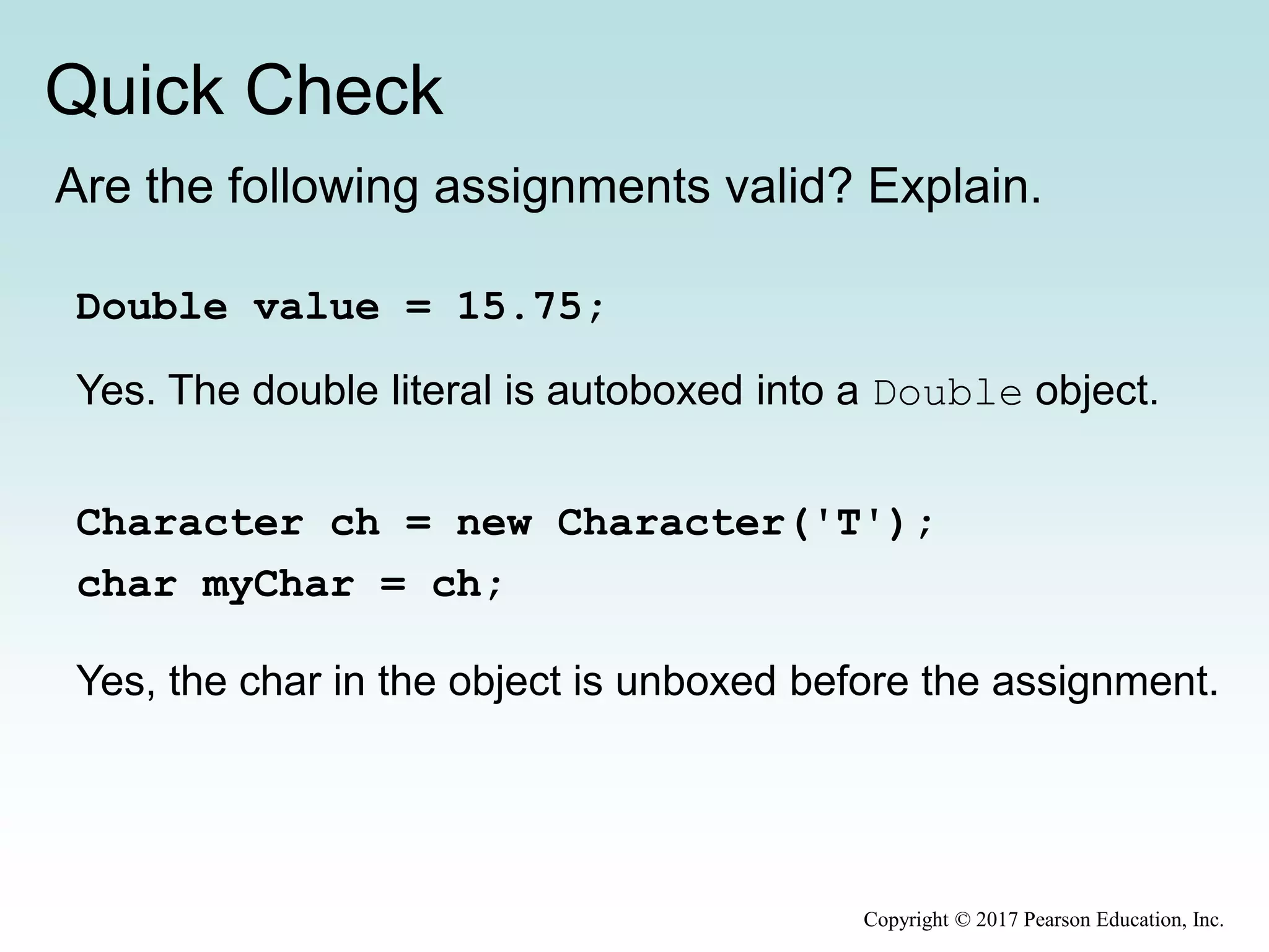 Quick Check
Copyright © 2017 Pearson Education, Inc.
Are the following assignments valid? Explain.
Double value = 15.75;
Character ch = new Character('T');
char myChar = ch;
Yes. The double literal is autoboxed into a Double object.
Yes, the char in the object is unboxed before the assignment.
 